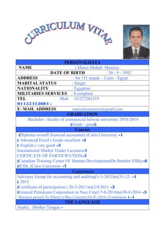 PERSONALDATA
NAME : Marco Moheb Maurice
DATE OF BIRTH : 30 - 9 - 1992
ADDRESS : 4st 151 maadi – Cairo - Egypt
MARITAL STATUS : Single
NATIONALITY : Egyptian
MILITARIES SERVICES : Exemption
TEL Mob : 01227201519
:01155413604
E- MAIL ADDRESS :marcomeramarco@gmail.com
GRADUATION
Bachelor : faculty of commercial helwan university 2010-2014
)Grade : good(
Courses
1-Diploma overall financial accountant (Cairo University(
2-Advanced Excel ( Grade excellent(
3-English ( very good(
4-International Market Trader Licenses
5-CERTICATE OF PARTICIPATION
6-Canadian Training Center Of Human Development(Dr.Ibrahim Elfiky(
7-ICDL (Cairo University(
Experiences
1-Advisory Group for accounting and auditing(1-1-2015)to(31-12-
2015(
2-Certificate of participation ( 26-3-2011)to(2/4/2011(
3-General Petroleum Corporation in Nasr City(17-8-2014)to(30-8-2014(
4) -Business power) To Whom it May Concern (26-01-2016 ) Continuous
THE LANGUAGE
-Arabic :Mother Tongue
 