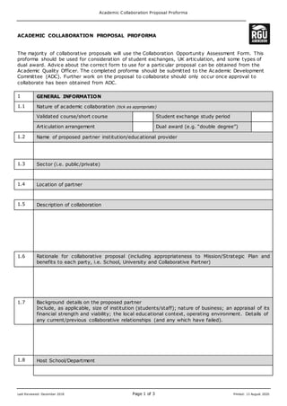 Academic Collaboration Proposal Proforma
Last Reviewed: December 2018 Page 1 of 3 Printed: 13 August 2020
ACADEMIC COLLABORATION PROPOSAL PROFORMA
The majority of collaborative proposals will use the Collaboration Opportunity Assessment Form. This
proforma should be used for consideration of student exchanges, UK articulation, and some types of
dual award. Advice about the correct form to use for a particular proposal can be obtained from the
Academic Quality Officer. The completed proforma should be submitted to the Academic Development
Committee (ADC). Further work on the proposal to collaborate should only occur once approval to
collaborate has been obtained from ADC.
1 GENERAL INFORMATION
1.1 Nature of academic collaboration (tick as appropriate)
Validated course/short course Student exchange study period
Articulation arrangement Dual award (e.g. “double degree”)
1.2 Name of proposed partner institution/educational provider
1.3 Sector (i.e. public/private)
1.4 Location of partner
1.5 Description of collaboration
1.6 Rationale for collaborative proposal (including appropriateness to Mission/Strategic Plan and
benefits to each party, i.e. School, University and Collaborative Partner)
1.7 Background details on the proposed partner
Include, as applicable, size of institution (students/staff); nature of business; an appraisal of its
financial strength and viability; the local educational context, operating environment. Details of
any current/previous collaborative relationships (and any which have failed).
1.8 Host School/Department
 