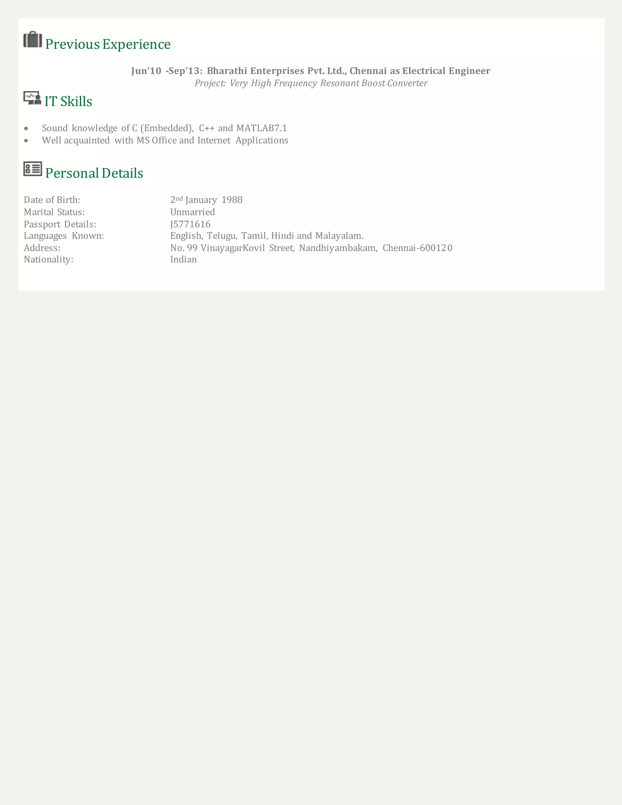PreviousExperience
Jun’10 -Sep’13: Bharathi Enterprises Pvt. Ltd., Chennai as Electrical Engineer
Project: Very High Frequency Resonant Boost Converter
IT Skills
 Sound knowledge of C (Embedded), C++ and MATLAB7.1
 Well acquainted with MS Office and Internet Applications
PersonalDetails
Date of Birth: 2nd January 1988
Marital Status: Unmarried
Passport Details: J5771616
Languages Known: English, Telugu, Tamil, Hindi and Malayalam.
Address: No. 99 VinayagarKovil Street, Nandhiyambakam, Chennai-600120
Nationality: Indian
 