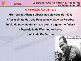 História  Os prenúncios da nova ordem: A década de 1920 e a Revolução de 1930 A REVOLUÇÃO DE 1930 Derrota da Aliança Liberal nas eleições de 1930; Assassinato de João Pessoa na cidade da Paraíba; Início do movimento armado contra o governo federal; Deposição de Washington Luis; início da Era Vargas 