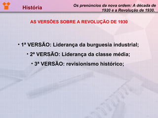 História  Os prenúncios da nova ordem: A década de 1920 e a Revolução de 1930.  AS VERSÕES SOBRE A REVOLUÇÃO DE 1930 1ª VERSÃO: Liderança da burguesia industrial; 2ª VERSÃO: Liderança da classe média; 3ª VERSÃO: revisionismo histórico;  