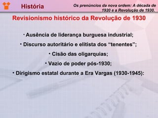 História  Os prenúncios da nova ordem: A década de 1920 e a Revolução de 1930.  Revisionismo histórico da Revolução de 1930 Ausência de liderança burguesa industrial; Discurso autoritário e elitista dos “tenentes”; Cisão das oligarquias; Vazio de poder pós-1930; Dirigismo estatal durante a Era Vargas (1930-1945): 