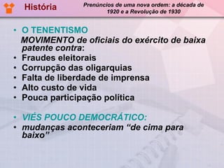 O TENENTISMO MOVIMENTO de oficiais do exército de baixa patente contra : Fraudes eleitorais Corrupção das oligarquias Falta de liberdade de imprensa Alto custo de vida Pouca participação política VIÉS POUCO DEMOCRÁTICO:  mudanças aconteceriam “de cima para baixo”  História Prenúncios de uma nova ordem: a década de 1920 e a Revolução de 1930 