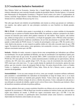 2.2 Crescimento Inclusivo Sustentável
Dois Prêmios Nobel em Economia, Amartya Sen e Joseph Stiglitz, apresentaram os resultados de um
relatório elaborado por uma comissão formada a pedido do presidente francês, Nicolas Sarkozy. A Comissão
para Mensuração do Desempenho Econômico e Progresso Social contou com outros 21 pesquisadores de
renome, incluindo Angus Deaton e James Heckman. O conteúdo do relatório acabou sendo publicado sob o
formato de livro, intitulado Mismeasuring Our Lives.

Não cabe aqui discutir este relatório em profundidade, nem mesmo as críticas que possam ser ventiladas a
seu respeito, mas aplicar quatro de suas principais conclusões ao caso brasileiro na década passada.
Vejamos:

PIB X PNAD - O trabalho alerta quanto à necessidade de se melhorar as atuais medidas de desempenho
econômico que se centram no Produto Interno Bruto (PIB). Em particular, enfatizar a perspectiva da renda e
consumo do domicílio para melhor aferir padrões materiais de vida médios. Neste aspecto, cabe lembrar
que, embora no longo prazo, no caso brasileiro, a evolução de agregados como o PIB das contas nacionais e
a renda da PNAD apresentem tendências semelhantes, há um forte descolamento no período 2003 a 2009,
quando a renda média da PNAD cresceu 11,3 pontos de porcentagem a mais que o PIB. De acordo com a
visão objetiva das pessoas, os seus respectivos padrões médios de vida estão crescendo mais do que o PIB
sugere. Na maioria dos outros países, como apontamos, tem acontecido o reverso, e as respectivas PNADs
indicam crescimento menor que o do PIB.

Inclusão - Medidas de renda, consumo e riqueza devem estar acompanhadas por indicadores que reflitam
sua distribuição. Em um país apelidado de Belíndia, este tipo de consideração é de importância capital, pois
a média esconde mais do que revela. No período 2003 a 2009 o crescimento da renda real per capita da
PNAD dos 10% mais pobres foi de 69%, caindo monotonicamente à medida que nos aproximamos, décimo
a décimo, dos 10% mais ricos, quando atinge 12,6%. Ou seja, a taxa de crescimento dos mais pobres foi
550% maior que a dos mais ricos. É o que se pode chamar de espetáculo de crescimento, apenas dos mais
pobres, que tem crescido a taxas da emergente Índia de hoje. Em países desenvolvidos, como os Estados
Unidos e a Inglaterra, ou demais BRICS (China, Índia, África do Sul e Rússia), ocorre o oposto, um
aumento da desigualdade.

Sustentabilidade - Levar em conta estoques de ativos, como, por exemplo, incorporar atributos ambientais
para considerar a sustentabilidade dos indicadores de desempenho ao longo do tempo, isto é, se os atuais
níveis de bem-estar podem ser mantidos para gerações futuras. Vamos entrar aqui apenas na análise das
fontes de renda que refletem estoques de ativos e direitos das pessoas. Como a educação de cada pessoa e
sua utilização no mercado de trabalho, capital social e ativos físicos reais e financeiros que incluem o fluxo
de benefícios monetários advindos de políticas públicas.

Em suma, podemos dizer que o avanço econômico brasileiro nos últimos seis ou sete anos não constitui um
espetáculo de crescimento; o PIB do Brasil tem crescido na mediana da América Latina, que não tem sido a
região mais dinâmica do mundo. A PNAD nos sugere crescimento maior que o do PIB. À luz das
recomendações da comissão, as qualificações deste crescimento seriam como inclusivo e sustentável na
objetividade dos brasileiros entrevistados em suas casas.



                                                                                                           13
 