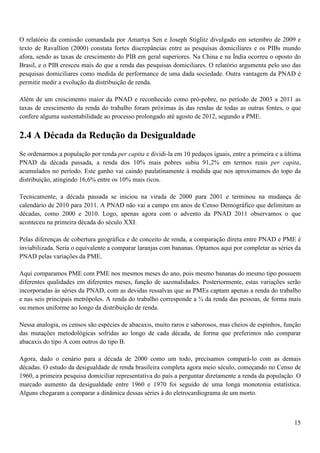 O relatório da comissão comandada por Amartya Sen e Joseph Stiglitz divulgado em setembro de 2009 e
texto de Ravallion (2000) constata fortes discrepâncias entre as pesquisas domiciliares e os PIBs mundo
afora, sendo as taxas de crescimento do PIB em geral superiores. Na China e na Índia ocorreu o oposto do
Brasil, e o PIB cresceu mais do que a renda das pesquisas domiciliares. O relatório argumenta pelo uso das
pesquisas domiciliares como medida de performance de uma dada sociedade. Outra vantagem da PNAD é
permitir medir a evolução da distribuição de renda.

Além de um crescimento maior da PNAD e reconhecido como pró-pobre, no período de 2003 a 2011 as
taxas de crescimento da renda do trabalho foram próximas às das rendas de todas as outras fontes, o que
confere alguma sustentabilidade ao processo prolongado até agosto de 2012, segundo a PME.


2.4 A Década da Redução da Desigualdade
Se ordenarmos a população por renda per capita e dividi-la em 10 pedaços iguais, entre a primeira e a última
PNAD da década passada, a renda dos 10% mais pobres subiu 91,2% em termos reais per capita,
acumulados no período. Este ganho vai caindo paulatinamente à medida que nos aproximamos do topo da
distribuição, atingindo 16,6% entre os 10% mais ricos.

Tecnicamente, a década passada se iniciou na virada de 2000 para 2001 e terminou na mudança de
calendário de 2010 para 2011. A PNAD não vai a campo em anos de Censo Demográfico que delimitam as
décadas, como 2000 e 2010. Logo, apenas agora com o advento da PNAD 2011 observamos o que
aconteceu na primeira década do século XXI.

Pelas diferenças de cobertura geográfica e de conceito de renda, a comparação direta entre PNAD e PME é
inviabilizada. Seria o equivalente a comparar laranjas com bananas. Optamos aqui por completar as séries da
PNAD pelas variações da PME.

Aqui comparamos PME com PME nos mesmos meses do ano, pois mesmo bananas do mesmo tipo possuem
diferentes qualidades em diferentes meses, função de sazonalidades. Posteriormente, estas variações serão
incorporadas às séries da PNAD, com as devidas ressalvas que as PMEs captam apenas a renda do trabalho
e nas seis principais metrópoles. A renda do trabalho corresponde a ¾ da renda das pessoas, de forma mais
ou menos uniforme ao longo da distribuição de renda.

Nessa analogia, os censos são espécies de abacaxis, muito raros e saborosos, mas cheios de espinhos, função
das mutações metodológicas sofridas ao longo de cada década, de forma que preferimos não comparar
abacaxis do tipo A com outros do tipo B.

Agora, dado o cenário para a década de 2000 como um todo, precisamos compará-lo com as demais
décadas. O estudo da desigualdade de renda brasileira completa agora meio século, começando no Censo de
1960, a primeira pesquisa domiciliar representativa do país a perguntar diretamente a renda da população. O
marcado aumento da desigualdade entre 1960 e 1970 foi seguido de uma longa monotonia estatística.
Alguns chegaram a comparar a dinâmica dessas séries à do eletrocardiograma de um morto.



                                                                                                         15
 