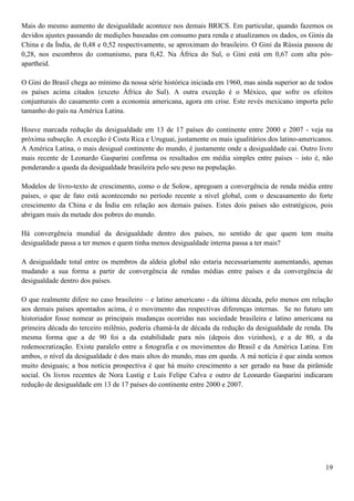 Mais do mesmo aumento de desigualdade acontece nos demais BRICS. Em particular, quando fazemos os
devidos ajustes passando de medições baseadas em consumo para renda e atualizamos os dados, os Ginis da
China e da Índia, de 0,48 e 0,52 respectivamente, se aproximam do brasileiro. O Gini da Rússia passou de
0,28, nos escombros do comunismo, para 0,42. Na África do Sul, o Gini está em 0,67 com alta pós-
apartheid.

O Gini do Brasil chega ao mínimo da nossa série histórica iniciada em 1960, mas ainda superior ao de todos
os países acima citados (exceto África do Sul). A outra exceção é o México, que sofre os efeitos
conjunturais do casamento com a economia americana, agora em crise. Este revés mexicano importa pelo
tamanho do país na América Latina.

Houve marcada redução da desigualdade em 13 de 17 países do continente entre 2000 e 2007 - veja na
próxima subseção. A exceção é Costa Rica e Uruguai, justamente os mais igualitários dos latino-americanos.
A América Latina, o mais desigual continente do mundo, é justamente onde a desigualdade cai. Outro livro
mais recente de Leonardo Gasparini confirma os resultados em média simples entre países – isto é, não
ponderando a queda da desigualdade brasileira pelo seu peso na população.

Modelos de livro-texto de crescimento, como o de Solow, apregoam a convergência de renda média entre
países, o que de fato está acontecendo no período recente a nível global, com o descasamento do forte
crescimento da China e da Índia em relação aos demais países. Estes dois países são estratégicos, pois
abrigam mais da metade dos pobres do mundo.

Há convergência mundial da desigualdade dentro dos países, no sentido de que quem tem muita
desigualdade passa a ter menos e quem tinha menos desigualdade interna passa a ter mais?

A desigualdade total entre os membros da aldeia global não estaria necessariamente aumentando, apenas
mudando a sua forma a partir de convergência de rendas médias entre países e da convergência de
desigualdade dentro dos países.

O que realmente difere no caso brasileiro – e latino americano - da última década, pelo menos em relação
aos demais países apontados acima, é o movimento das respectivas diferenças internas. Se no futuro um
historiador fosse nomear as principais mudanças ocorridas nas sociedade brasileira e latino americana na
primeira década do terceiro milênio, poderia chamá-la de década da redução da desigualdade de renda. Da
mesma forma que a de 90 foi a da estabilidade para nós (depois dos vizinhos), e a de 80, a da
redemocratização. Existe paralelo entre a fotografia e os movimentos do Brasil e da América Latina. Em
ambos, o nível da desigualdade é dos mais altos do mundo, mas em queda. A má notícia é que ainda somos
muito desiguais; a boa notícia prospectiva é que há muito crescimento a ser gerado na base da pirâmide
social. Os livros recentes de Nora Lustig e Luis Felipe Calva e outro de Leonardo Gasparini indicaram
redução de desigualdade em 13 de 17 países do continente entre 2000 e 2007.




                                                                                                       19
 