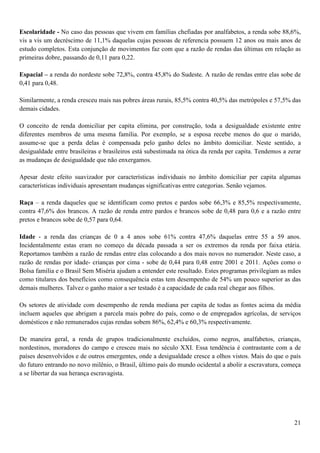 Escolaridade - No caso das pessoas que vivem em famílias chefiadas por analfabetos, a renda sobe 88,6%,
vis a vis um decréscimo de 11,1% daquelas cujas pessoas de referencia possuem 12 anos ou mais anos de
estudo completos. Esta conjunção de movimentos faz com que a razão de rendas das últimas em relação as
primeiras dobre, passando de 0,11 para 0,22.

Espacial – a renda do nordeste sobe 72,8%, contra 45,8% do Sudeste. A razão de rendas entre elas sobe de
0,41 para 0,48.

Similarmente, a renda cresceu mais nas pobres áreas rurais, 85,5% contra 40,5% das metrópoles e 57,5% das
demais cidades.

O conceito de renda domiciliar per capita elimina, por construção, toda a desigualdade existente entre
diferentes membros de uma mesma família. Por exemplo, se a esposa recebe menos do que o marido,
assume-se que a perda delas é compensada pelo ganho deles no âmbito domiciliar. Neste sentido, a
desigualdade entre brasileiras e brasileiros está subestimada na ótica da renda per capita. Tendemos a zerar
as mudanças de desigualdade que não enxergamos.

Apesar deste efeito suavizador por características individuais no âmbito domiciliar per capita algumas
características individuais apresentam mudanças significativas entre categorias. Senão vejamos.

Raça – a renda daqueles que se identificam como pretos e pardos sobe 66,3% e 85,5% respectivamente,
contra 47,6% dos brancos. A razão de renda entre pardos e brancos sobe de 0,48 para 0,6 e a razão entre
pretos e brancos sobe de 0,57 para 0,64.

Idade - a renda das crianças de 0 a 4 anos sobe 61% contra 47,6% daquelas entre 55 a 59 anos.
Incidentalmente estas eram no começo da década passada a ser os extremos da renda por faixa etária.
Reportamos também a razão de rendas entre elas colocando a dos mais novos no numerador. Neste caso, a
razão de rendas por idade- crianças por cima - sobe de 0,44 para 0,48 entre 2001 e 2011. Ações como o
Bolsa família e o Brasil Sem Miséria ajudam a entender este resultado. Estes programas privilegiam as mães
como titulares dos benefícios como consequência estas tem desempenho de 54% um pouco superior as das
demais mulheres. Talvez o ganho maior a ser testado é a capacidade de cada real chegar aos filhos.

Os setores de atividade com desempenho de renda mediana per capita de todas as fontes acima da média
incluem aqueles que abrigam a parcela mais pobre do país, como o de empregados agrícolas, de serviços
domésticos e não remunerados cujas rendas sobem 86%, 62,4% e 60,3% respectivamente.

De maneira geral, a renda de grupos tradicionalmente excluídos, como negros, analfabetos, crianças,
nordestinos, moradores do campo e cresceu mais no século XXI. Essa tendência é contrastante com a de
países desenvolvidos e de outros emergentes, onde a desigualdade cresce a olhos vistos. Mais do que o país
do futuro entrando no novo milênio, o Brasil, último país do mundo ocidental a abolir a escravatura, começa
a se libertar da sua herança escravagista.




                                                                                                         21
 