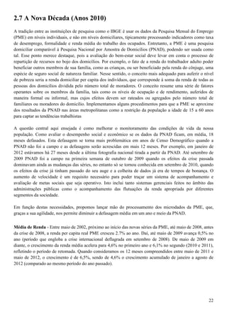 2.7 A Nova Década (Anos 2010)
A tradição entre as instituições de pesquisa como o IBGE é usar os dados da Pesquisa Mensal do Emprego
(PME) em níveis individuais, e não em níveis domiciliares, tipicamente processando indicadores como taxa
de desemprego, formalidade e renda média do trabalho dos ocupados. Entretanto, a PME é uma pesquisa
domiciliar comparável à Pesquisa Nacional por Amostra de Domicílios (PNAD), podendo ser usada como
tal. Esse ponto merece destaque, pois a avaliação do bem-estar social deve levar em conta o processo de
repartição de recursos no bojo dos domicílios. Por exemplo, o fato de a renda do trabalhador adulto poder
beneficiar outros membros de sua família, como as crianças, ou ser beneficiado pela renda do cônjuge, uma
espécie de seguro social de natureza familiar. Nesse sentido, o conceito mais adequado para auferir o nível
de pobreza seria a renda domiciliar per capita dos indivíduos, que corresponde à soma da renda de todas as
pessoas dos domicílios dividida pelo número total de moradores. O conceito resume uma série de fatores
operantes sobre os membros da família, tais como os níveis de ocupação e de rendimento, auferidos de
maneira formal ou informal, mas cujos efeitos devem ser rateados ou agregados pelo número total de
familiares ou moradores do domicílio. Implementamos alguns procedimentos para que a PME se aproxime
dos resultados da PNAD nas áreas metropolitanas como a restrição da população a idade de 15 a 60 anos
para captar as tendências trabalhistas

A questão central aqui ensejada é como melhorar o monitoramento das condições de vida da nossa
população. Como avaliar o desempenho social e econômico se os dados da PNAD ficam, em média, 18
meses defasados. Esta defasagem se torna mais problemática em anos de Censo Demográfico quando a
PNAD não foi a campo e as defasagens serão acrescidas em mais 12 meses. Por exemplo, em janeiro de
2012 estávamos há 27 meses desde a última fotografia nacional tirada a partir da PNAD. Até setembro de
2009 PNAD foi a campo na primeira semana de outubro de 2009 quando os efeitos da crise passada
dominavam ainda as mudanças das séries, no entanto só se tornou conhecida em setembro de 2010, quando
os efeitos da crise já tinham passado do seu auge e a colheita de dados já era de tempos de bonança. O
aumento de velocidade é um requisito necessário para poder traçar um sistema de acompanhamento e
avaliação de metas sociais que seja operativo. Isto inclui tanto sistemas gerenciais feitos no âmbito das
administrações públicas como o acompanhamento das flutuações da renda apropriada por diferentes
segmentos da sociedade.

Em função destas necessidades, propomos lançar mão do processamento dos microdados da PME, que,
graças a sua agilidade, nos permite diminuir a defasagem média em um ano e meio da PNAD.


Média de Renda - Entre maio de 2002, próximo ao início das novas séries da PME, até maio de 2008, antes
da crise de 2008, a renda per capita real PME cresceu 2.7% ao ano. Daí, até maio de 2009 avança 0,5% no
ano (período que engloba a crise internacional deflagrada em setembro de 2008). De maio de 2009 em
diante, o crescimento da renda média acelera para 4,6% no primeiro ano e 6,1% no segundo (2010 e 2011),
refletindo o período de retomada. Quando consideramos os 12 meses compreendidos entre maio de 2011 e
maio de 2012, o crescimento é de 6,5%, sendo de 4,6% o crescimento acumulado de janeiro a agosto de
2012 (comparado ao mesmo período do ano passado).




                                                                                                        22
 