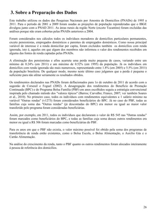 3. Sobre a Preparação dos Dados
Este trabalho utilizou os dados das Pesquisas Nacionais por Amostra de Domicílios (PNADs) de 1995 a
2011. Para o período de 2001 a 2009 foram usadas as projeções de população reponderadas que o IBGE
divulgou junto com a PNAD 2011. As áreas rurais da região Norte (exceto Tocantins) foram excluídas das
análises porque não eram cobertas pelas PNADs anteriores a 2004.

Foram considerados nos cálculos todos os indivíduos moradores de domicílios particulares permanentes,
exceto pensionistas, empregados domésticos e parentes de empregados domésticos. Como nossa principal
variável de interesse é a renda domiciliar per capita, foram excluídos também os domicílios com renda
ignorada, isto é, aqueles em que algum dos membros não informou o valor dos rendimentos recebidos em
alguma das fontes de renda captadas pelas PNADs.

A eliminação dos pensionistas e afins acarreta uma perda muito pequena de casos, variando entre um
mínimo de 0.24% (em 2011) e um máximo de 0.52% (em 1995) da população. Já os indivíduos em
domicílios com renda ignorada são mais numerosos, representando entre 1.8% (em 2005) e 5.5% (em 2011)
da população brasileira. De qualquer modo, mesmo neste último caso julgamos que a perda é pequena o
suficiente para não afetar seriamente os resultados obtidos.

Os rendimentos declarados nas PNADs foram deflacionados para 1o de outubro de 2011 de acordo com a
sugestão de Corseuil e Foguel (2002). A desagregação dos rendimentos do Benefício de Prestação
Continuada (BPC) e do Programa Bolsa Família (PBF) em anos escolhidos seguiu a estratégia convencional
inspirada pelo chamado método dos "valores típicos" (Barros; Carvalho; Franco, 2007; ver também Soares
et al., 2010). No primeiro caso, todos os indivíduos com rendimentos equivalentes a 1 salário mínimo na
variável "Outras rendas" (v1273) foram considerados beneficiários do BPC. Já no caso do PBF, todas as
famílias cuja soma das "Outras rendas" (já descontadas do BPC) era menor ou igual ao maior valor
transferido pelo programa foram consideradas beneficiárias.

Assim, por exemplo, em 2011, todos os indivíduos que declararam o valor de R$ 545 nas "Outras rendas"
foram marcados como beneficiários do BPC, e todas as famílias cuja soma desses outros rendimentos era
menor ou igual a R$ 306 foram marcadas como beneficiárias do PBF.

Para os anos em que o PBF não existia, o valor máximo possível foi obtido pela soma dos programas de
transferência de renda então existentes, como o Bolsa Escola, o Bolsa Alimentação, o Auxílio Gás e o
Cartão Alimentação.

Na análise do crescimento da renda, tanto o PBF quanto os outros rendimentos foram alocados inteiramente
à pessoa de referência dos domicílios.




                                                                                                     26
 