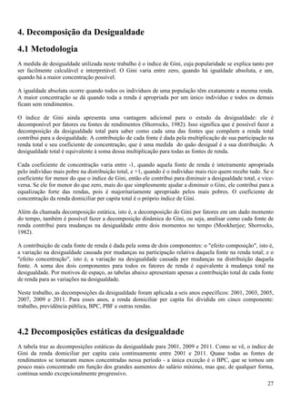 4. Decomposição da Desigualdade
4.1 Metodologia
A medida de desigualdade utilizada neste trabalho é o índice de Gini, cuja popularidade se explica tanto por
ser facilmente calculável e interpretável. O Gini varia entre zero, quando há igualdade absoluta, e um,
quando há a maior concentração possível.

A igualdade absoluta ocorre quando todos os indivíduos de uma população têm exatamente a mesma renda.
A maior concentração se dá quando toda a renda é apropriada por um único indivíduo e todos os demais
ficam sem rendimentos.

O índice de Gini ainda apresenta uma vantagem adicional para o estudo da desigualdade: ele é
decomponível por fatores ou fontes de rendimentos (Shorrocks, 1982). Isso significa que é possível fazer a
decomposição da desigualdade total para saber como cada uma das fontes que compõem a renda total
contribui para a desigualdade. A contribuição de cada fonte é dada pela multiplicação de sua participação na
renda total e seu coeficiente de concentração, que é uma medida do quão desigual é a sua distribuição. A
desigualdade total é equivalente à soma dessa multiplicação para todas as fontes de renda.

Cada coeficiente de concentração varia entre -1, quando aquela fonte de renda é inteiramente apropriada
pelo indivíduo mais pobre na distribuição total, e +1, quando é o indivíduo mais rico quem recebe tudo. Se o
coeficiente for menor do que o índice de Gini, então ele contribui para diminuir a desigualdade total, e vice-
versa. Se ele for menor do que zero, mais do que simplesmente ajudar a diminuir o Gini, ele contribui para a
equalização forte das rendas, pois é majoritariamente apropriado pelos mais pobres. O coeficiente de
concentração da renda domiciliar per capita total é o próprio índice de Gini.

Além da chamada decomposição estática, isto é, a decomposição do Gini por fatores em um dado momento
do tempo, também é possível fazer a decomposição dinâmica do Gini, ou seja, analisar como cada fonte de
renda contribui para mudanças na desigualdade entre dois momentos no tempo (Mookherjee; Shorrocks,
1982).

A contribuição de cada fonte de renda é dada pela soma de dois componentes: o "efeito composição", isto é,
a variação na desigualdade causada por mudanças na participação relativa daquela fonte na renda total; e o
"efeito concentração", isto é, a variação na desigualdade causada por mudanças na distribuição daquela
fonte. A soma dos dois componentes para todos os fatores de renda é equivalente à mudança total na
desigualdade. Por motivos de espaço, as tabelas abaixo apresentam apenas a contribuição total de cada fonte
de renda para as variações na desigualdade.

Neste trabalho, as decomposições da desigualdade foram aplicada a seis anos específicos: 2001, 2003, 2005,
2007, 2009 e 2011. Para esses anos, a renda domiciliar per capita foi dividida em cinco componente:
trabalho, previdência pública, BPC, PBF e outras rendas.



4.2 Decomposições estáticas da desigualdade
A tabela traz as decomposições estáticas da desigualdade para 2001, 2009 e 2011. Como se vê, o índice de
Gini da renda domiciliar per capita caiu continuamente entre 2001 e 2011. Quase todas as fontes de
rendimentos se tornaram menos concentradas nessa período - a única exceção é o BPC, que se tornou um
pouco mais concentrado em função dos grandes aumentos do salário mínimo, mas que, de qualquer forma,
continua sendo excepcionalmente progressivo.
                                                                                                           27
 