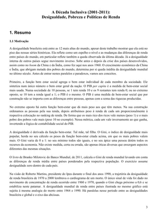 A Década Inclusiva (2001-2011):
                         Desigualdade, Pobreza e Políticas de Renda


1. Resumo
1.1 Motivação

A desigualdade brasileira está entre as 12 mais altas do mundo, apesar deste trabalho mostrar que ela está no
piso das nossas séries históricas. Ela reflete como um espelho o nível e as mudanças das diferenças de renda
entre países do mundo, em particular reflete também a queda observada da última década. Já a desigualdade
interna de outros países segue movimento inverso. Sobe antes e depois da crise dos países desenvolvidos,
assim como no boom da China e da Índia, como fez aqui nos anos 1960. O crescimento econômico da China
e Índia, que abrigam metade dos pobres do mundo, determina por si queda inédita da desigualdade mundial
no último século. Antes de entrar nestes paralelos e paradoxos, vamos aos conceitos.

Primeiro, a função bem estar social agrega o bem estar individual de cada membro da sociedade. Ele
sintetiza num único número o bem estar geral da nação. O PIB per capita é a medida de bem-estar social
mais usada. Numa sociedade de 10 pessoas, se 1 tem renda 10 e os 9 restantes tem renda 0; ou no extremo
oposto, se 10 tem a renda igual a 1; o PIB é o mesmo. O PIB é uma medida de bem-estar social que por
construção não se importa com as diferenças entre pessoas, apenas com a soma das riquezas produzidas.

No extremo oposto há outra função bem-estar que dá mais peso aos que têm menos. Na sua construção
ordenamos as pessoas pela sua renda, depois atribuímos peso à renda de cada um proporcionalmente à
respectiva colocação no ranking de renda. De forma que os mais rico dos ricos vale menos (peso 1) e o mais
pobre dos pobres vale mais (peso 10 no exemplo). Nessa métrica, cada um vale inversamente ao que ganha,
invertendo a lógica de contabilidade social do PIB.

A desigualdade é derivada da função bem-estar. Tal mãe, tal filha. O Gini, o índice de desigualdade mais
popular, herda no seu cálculo os pesos da função bem-estar citada acima, em que os mais pobres valem
mais. O Gini varia de 0 a 1: no seu mínimo todos são iguais, e no seu ápice uma pessoa detém todos os
recursos da economia. Não existe medida, certa ou errada, são apenas óticas diversas que enxergam aspectos
diferentes das mesmas situações.

O livro de Branko Milotovic do Banco Mundial, de 2011, calcula o Gini de renda mundial levando em conta
as diferenças de renda média entre países ponderados pela respectiva população. O exercício assume
desigualdade zero dentro de cada país.

Na visão de Roberto Martins, presidente do Ipea durante o final dos anos 1990, a trajetória da desigualdade
de renda brasileira de 1970 a 2000 lembrava o cardiograma de um morto. O único sinal de vida foi dado no
movimento de concentração de renda ocorrido entre 1960 e 1970, quando o Gini chega próximo a 0,6 e se
estabiliza neste patamar. A desigualdade mundial de renda entre países ilustrada no mesmo gráfico está
sujeita à mesma analogia do morto entre 1964 e 1990. Há paralelas nesse período entre as desigualdades
brasileira e global e o eixo das abcissas.


                                                                                                           3
 