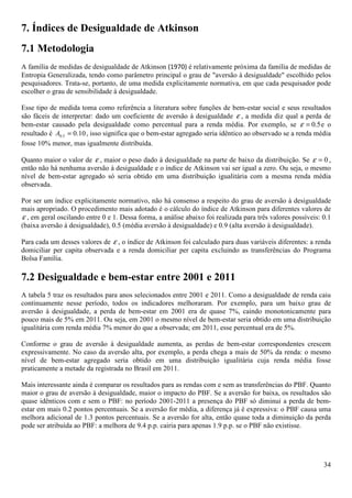7. Índices de Desigualdade de Atkinson
7.1 Metodologia
A família de medidas de desigualdade de Atkinson (1970) é relativamente próxima da família de medidas de
Entropia Generalizada, tendo como parâmetro principal o grau de "aversão à desigualdade" escolhido pelos
pesquisadores. Trata-se, portanto, de uma medida explicitamente normativa, em que cada pesquisador pode
escolher o grau de sensibilidade à desigualdade.

Esse tipo de medida toma como referência a literatura sobre funções de bem-estar social e seus resultados
são fáceis de interpretar: dado um coeficiente de aversão à desigualdade ε , a medida diz qual a perda de
bem-estar causado pela desigualdade como percentual para a renda média. Por exemplo, se ε = 0.5 e o
resultado é A0.5 = 0.10 , isso significa que o bem-estar agregado seria idêntico ao observado se a renda média
fosse 10% menor, mas igualmente distribuída.

Quanto maior o valor de ε , maior o peso dado à desigualdade na parte de baixo da distribuição. Se ε = 0 ,
então não há nenhuma aversão à desigualdade e o índice de Atkinson vai ser igual a zero. Ou seja, o mesmo
nível de bem-estar agregado só seria obtido em uma distribuição igualitária com a mesma renda média
observada.

Por ser um índice explicitamente normativo, não há consenso a respeito do grau de aversão à desigualdade
mais apropriado. O procedimento mais adotado é o cálculo do índice de Atkinson para diferentes valores de
ε , em geral oscilando entre 0 e 1. Dessa forma, a análise abaixo foi realizada para três valores possíveis: 0.1
(baixa aversão à desigualdade), 0.5 (média aversão à desigualdade) e 0.9 (alta aversão à desigualdade).

Para cada um desses valores de ε , o índice de Atkinson foi calculado para duas variáveis diferentes: a renda
domiciliar per capita observada e a renda domiciliar per capita excluindo as transferências do Programa
Bolsa Família.

7.2 Desigualdade e bem-estar entre 2001 e 2011
A tabela 5 traz os resultados para anos selecionados entre 2001 e 2011. Como a desigualdade de renda caiu
continuamente nesse período, todos os indicadores melhoraram. Por exemplo, para um baixo grau de
aversão à desigualdade, a perda de bem-estar em 2001 era de quase 7%, caindo monotonicamente para
pouco mais de 5% em 2011. Ou seja, em 2001 o mesmo nível de bem-estar seria obtido em uma distribuição
igualitária com renda média 7% menor do que a observada; em 2011, esse percentual era de 5%.

Conforme o grau de aversão à desigualdade aumenta, as perdas de bem-estar correspondentes crescem
expressivamente. No caso da aversão alta, por exemplo, a perda chega a mais de 50% da renda: o mesmo
nível de bem-estar agregado seria obtido em uma distribuição igualitária cuja renda média fosse
praticamente a metade da registrada no Brasil em 2011.

Mais interessante ainda é comparar os resultados para as rendas com e sem as transferências do PBF. Quanto
maior o grau de aversão à desigualdade, maior o impacto do PBF. Se a aversão for baixa, os resultados são
quase idênticos com e sem o PBF: no período 2001-2011 a presença do PBF só diminui a perda de bem-
estar em mais 0.2 pontos percentuais. Se a aversão for média, a diferença já é expressiva: o PBF causa uma
melhora adicional de 1.3 pontos percentuais. Se a aversão for alta, então quase toda a diminuição da perda
pode ser atribuída ao PBF: a melhora de 9.4 p.p. cairia para apenas 1.9 p.p. se o PBF não existisse.




                                                                                                             34
 