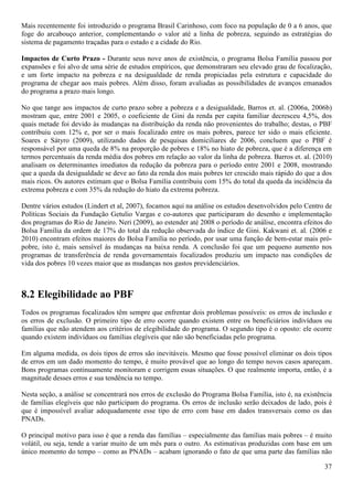 Mais recentemente foi introduzido o programa Brasil Carinhoso, com foco na população de 0 a 6 anos, que
foge do arcabouço anterior, complementando o valor até a linha de pobreza, seguindo as estratégias do
sistema de pagamento traçadas para o estado e a cidade do Rio.

Impactos de Curto Prazo - Durante seus nove anos de existência, o programa Bolsa Família passou por
expansões e foi alvo de uma série de estudos empíricos, que demonstraram seu elevado grau de focalização,
e um forte impacto na pobreza e na desigualdade de renda propiciadas pela estrutura e capacidade do
programa de chegar aos mais pobres. Além disso, foram avaliadas as possibilidades de avanços emanados
do programa a prazo mais longo.

No que tange aos impactos de curto prazo sobre a pobreza e a desigualdade, Barros et. al. (2006a, 2006b)
mostram que, entre 2001 e 2005, o coeficiente de Gini da renda per capita familiar decresceu 4,5%, dos
quais metade foi devido às mudanças na distribuição da renda não provenientes do trabalho; destas, o PBF
contribuiu com 12% e, por ser o mais focalizado entre os mais pobres, parece ter sido o mais eficiente.
Soares e Sátyro (2009), utilizando dados de pesquisas domiciliares de 2006, concluem que o PBF é
responsável por uma queda de 8% na proporção de pobres e 18% no hiato de pobreza, que é a diferença em
termos percentuais da renda média dos pobres em relação ao valor da linha de pobreza. Barros et. al. (2010)
analisam os determinantes imediatos da redução da pobreza para o período entre 2001 e 2008, mostrando
que a queda da desigualdade se deve ao fato da renda dos mais pobres ter crescido mais rápido do que a dos
mais ricos. Os autores estimam que o Bolsa Família contribuiu com 15% do total da queda da incidência da
extrema pobreza e com 35% da redução do hiato da extrema pobreza.

Dentre vários estudos (Lindert et al, 2007), focamos aqui na análise os estudos desenvolvidos pelo Centro de
Políticas Sociais da Fundação Getulio Vargas e co-autores que participaram do desenho e implementação
dos programas do Rio de Janeiro. Neri (2009), ao estender até 2008 o período de análise, encontra efeitos do
Bolsa Família da ordem de 17% do total da redução observada do índice de Gini. Kakwani et. al. (2006 e
2010) encontram efeitos maiores do Bolsa Família no período, por usar uma função de bem-estar mais pró-
pobre, isto é, mais sensível às mudanças na baixa renda. A conclusão foi que um pequeno aumento nos
programas de transferência de renda governamentais focalizados produziu um impacto nas condições de
vida dos pobres 10 vezes maior que as mudanças nos gastos previdenciários.



8.2 Elegibilidade ao PBF
Todos os programas focalizados têm sempre que enfrentar dois problemas possíveis: os erros de inclusão e
os erros de exclusão. O primeiro tipo de erro ocorre quando existem entre os beneficiários indivíduos ou
famílias que não atendem aos critérios de elegibilidade do programa. O segundo tipo é o oposto: ele ocorre
quando existem indivíduos ou famílias elegíveis que não são beneficiadas pelo programa.

Em alguma medida, os dois tipos de erros são inevitáveis. Mesmo que fosse possível eliminar os dois tipos
de erros em um dado momento do tempo, é muito provável que ao longo do tempo novos casos apareçam.
Bons programas continuamente monitoram e corrigem essas situações. O que realmente importa, então, é a
magnitude desses erros e sua tendência no tempo.

Nesta seção, a análise se concentrará nos erros de exclusão do Programa Bolsa Família, isto é, na existência
de famílias elegíveis que não participam do programa. Os erros de inclusão serão deixados de lado, pois é
que é impossível avaliar adequadamente esse tipo de erro com base em dados transversais como os das
PNADs.

O principal motivo para isso é que a renda das famílias – especialmente das famílias mais pobres – é muito
volátil, ou seja, tende a variar muito de um mês para o outro. As estimativas produzidas com base em um
único momento do tempo – como as PNADs – acabam ignorando o fato de que uma parte das famílias não

                                                                                                         37
 