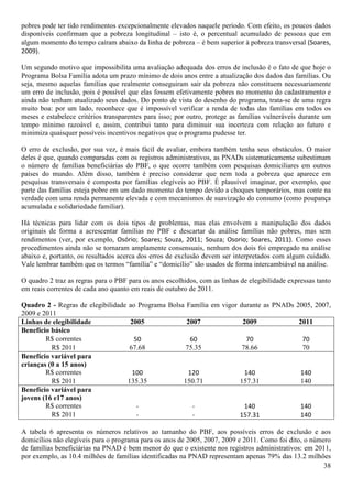pobres pode ter tido rendimentos excepcionalmente elevados naquele período. Com efeito, os poucos dados
disponíveis confirmam que a pobreza longitudinal – isto é, o percentual acumulado de pessoas que em
algum momento do tempo caíram abaixo da linha de pobreza – é bem superior à pobreza transversal (Soares,
2009).

Um segundo motivo que impossibilita uma avaliação adequada dos erros de inclusão é o fato de que hoje o
Programa Bolsa Família adota um prazo mínimo de dois anos entre a atualização dos dados das famílias. Ou
seja, mesmo aquelas famílias que realmente conseguiram sair da pobreza não constituem necessariamente
um erro de inclusão, pois é possível que elas fossem efetivamente pobres no momento do cadastramento e
ainda não tenham atualizado seus dados. Do ponto de vista do desenho do programa, trata-se de uma regra
muito boa: por um lado, reconhece que é impossível verificar a renda de todas das famílias em todos os
meses e estabelece critérios transparentes para isso; por outro, protege as famílias vulneráveis durante um
tempo mínimo razoável e, assim, contribui tanto para diminuir sua incerteza com relação ao futuro e
minimiza quaisquer possíveis incentivos negativos que o programa pudesse ter.

O erro de exclusão, por sua vez, é mais fácil de avaliar, embora também tenha seus obstáculos. O maior
deles é que, quando comparadas com os registros administrativos, as PNADs sistematicamente subestimam
o número de famílias beneficiárias do PBF, o que ocorre também com pesquisas domiciliares em outros
países do mundo. Além disso, também é preciso considerar que nem toda a pobreza que aparece em
pesquisas transversais é composta por famílias elegíveis ao PBF. É plausível imaginar, por exemplo, que
parte das famílias esteja pobre em um dado momento do tempo devido a choques temporários, mas conte na
verdade com uma renda permanente elevada e com mecanismos de suavização do consumo (como poupança
acumulada e solidariedade familiar).

Há técnicas para lidar com os dois tipos de problemas, mas elas envolvem a manipulação dos dados
originais de forma a acrescentar famílias no PBF e descartar da análise famílias não pobres, mas sem
rendimentos (ver, por exemplo, Osório; Soares; Souza, 2011; Souza; Osorio; Soares, 2011). Como esses
procedimentos ainda não se tornaram amplamente consensuais, nenhum dos dois foi empregado na análise
abaixo e, portanto, os resultados acerca dos erros de exclusão devem ser interpretados com algum cuidado.
Vale lembrar também que os termos “família” e “domicílio” são usados de forma intercambiável na análise.

O quadro 2 traz as regras para o PBF para os anos escolhidos, com as linhas de elegibilidade expressas tanto
em reais correntes de cada ano quanto em reais de outubro de 2011.

Quadro 2 - Regras de elegibilidade ao Programa Bolsa Família em vigor durante as PNADs 2005, 2007,
2009 e 2011
Linhas de elegibilidade            2005              2007              2009             2011
Benefício básico
        R$ correntes                 50               60                 70              70
          R$ 2011                  67.68            75.35              78.66             70
Benefício variável para
crianças (0 a 15 anos)
        R$ correntes                100              120                140             140
          R$ 2011                 135.35            150.71            157.31            140
Benefício variável para
jovens (16 e17 anos)
        R$ correntes                  -                -                140             140
          R$ 2011                     -                -              157.31            140

A tabela 6 apresenta os números relativos ao tamanho do PBF, aos possíveis erros de exclusão e aos
domicílios não elegíveis para o programa para os anos de 2005, 2007, 2009 e 2011. Como foi dito, o número
de famílias beneficiárias na PNAD é bem menor do que o existente nos registros administrativos: em 2011,
por exemplo, as 10.4 milhões de famílias identificadas na PNAD representam apenas 79% das 13.2 milhões
                                                                                                       38
 