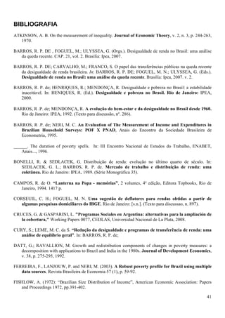 BIBLIOGRAFIA
ATKINSON, A. B. On the measurement of inequality. Journal of Economic Theory, v. 2, n. 3, p. 244-263,
   1970.

BARROS, R. P. DE , FOGUEL, M.; ULYSSEA, G. (Orgs.). Desigualdade de renda no Brasil: uma análise
   da queda recente. CAP. 21, vol. 2. Brasília: Ipea, 2007.

BARROS, R. P. DE; CARVALHO, M.; FRANCO, S. O papel das transferências públicas na queda recente
   da desigualdade de renda brasileira. In: BARROS, R. P. DE; FOGUEL, M. N.; ULYSSEA, G. (Eds.).
   Desigualdade de renda no Brasil: uma análise da queda recente. Brasília: Ipea, 2007. v. 2.

BARROS, R. P. de; HENRIQUES, R.; MENDONÇA, R. Desigualdade e pobreza no Brasil: a estabilidade
   inaceitável. In: HENIQUES, R. (Ed.). Desigualdade e pobreza no Brasil. Rio de Janeiro: IPEA,
   2000.

BARROS, R .P. de; MENDONÇA, R. A evolução do bem-estar e da desigualdade no Brasil desde 1960.
   Rio de Janeiro: IPEA, 1992. (Texto para discussão, nº. 286).

BARROS, R .P. de; NERI, M. C. An Evaluation of The Measurement of Income and Expenditures in
   Brazilian Household Surveys: POF X PNAD, Anais do Encontro da Sociedade Brasileira de
   Econometria, 1995.

______. The duration of poverty spells. In: III Encontro Nacional de Estudos do Trabalho, ENABET,
    Anais..., 1996.

BONELLI, R. & SEDLACEK, G. Distribuição de renda: evolução no último quarto de século. In:
   SEDLACEK, G. L.; BARROS, R. P. de. Mercado de trabalho e distribuição de renda: uma
   coletânea. Rio de Janeiro: IPEA, 1989. (Série Monográfica 35).

CAMPOS, R. de O. “Lanterna na Popa - memórias”, 2 volumes, 4º edição, Editora Topbooks, Rio de
  Janeiro, 1994. 1417 p.

CORSEUIL, C. H.; FOGUEL, M. N. Uma sugestão de deflatores para rendas obtidas a partir de
   algumas pesquisas domiciliares do IBGE. Rio de Janeiro: [s.n.]. (Texto para discussao, n. 897).

CRUCES, G. & GASPARINI, L. "Programas Sociales en Argentina: alternativas para la ampliación de
   la cobertura," Working Papers 0077, CEDLAS, Universidad Nacional de La Plata, 2008.

CURY, S.; LEME, M. C. da S. “Redução da desigualdade e programas de transferência de renda: uma
   análise de equilíbrio geral”. In: BARROS, R. P. de;

DATT, G.; RAVALLION, M. Growth and redistribution components of changes in poverty measures: a
   decomposition with applications to Brazil and India in the 1980s. Journal of Development Economics,
   v. 38, p. 275-295, 1992.

FERREIRA, F., LANJOUW, P. and NERI, M. (2003). A Robust poverty profile for Brazil using multiple
   data sources. Revista Brasileira de Economia 57 (1), p. 59-92.

FISHLOW, A. (1972): “Brazilian Size Distribution of Income”, American Economic Association: Papers
   and Proceedings 1972, pp.391-402.

                                                                                                   41
 