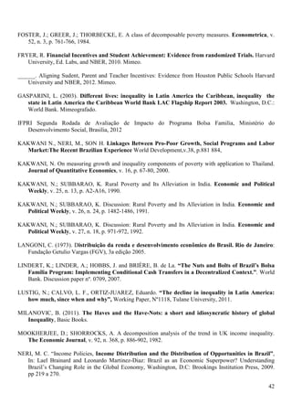 FOSTER, J.; GREER, J.; THORBECKE, E. A class of decomposable poverty measures. Econometrica, v.
   52, n. 3, p. 761-766, 1984.

FRYER, R. Financial Incentives and Student Achievement: Evidence from randomized Trials. Harvard
   University, Ed. Labs, and NBER, 2010. Mimeo.

______. Aligning Sudent, Parent and Teacher Incentives: Evidence from Houston Public Schools Harvard
    University and NBER, 2012. Mimeo.

GASPARINI, L. (2003). Different lives: inequality in Latin America the Caribbean, inequality the
   state in Latin America the Caribbean World Bank LAC Flagship Report 2003. Washington, D.C.:
   World Bank. Mimeografado.

IFPRI Segunda Rodada de Avaliação de Impacto do Programa Bolsa Familia, Ministério do
    Desenvolvimento Social, Brasilia, 2012

KAKWANI N., NERI, M., SON H. Linkages Between Pro-Poor Growth, Social Programs and Labor
  Market:The Recent Brazilian Experience World Development,v.38, p.881 884,

KAKWANI, N. On measuring growth and inequality components of poverty with application to Thailand.
  Journal of Quantitative Economics, v. 16, p. 67-80, 2000.

KAKWANI, N.; SUBBARAO, K. Rural Poverty and Its Alleviation in India. Economic and Political
  Weekly, v. 25, n. 13, p. A2-A16, 1990.

KAKWANI, N.; SUBBARAO, K. Discussion: Rural Poverty and Its Alleviation in India. Economic and
  Political Weekly, v. 26, n. 24, p. 1482-1486, 1991.

KAKWANI, N.; SUBBARAO, K. Discussion: Rural Poverty and Its Alleviation in India. Economic and
  Political Weekly, v. 27, n. 18, p. 971-972, 1992.

LANGONI, C. (1973). Distribuição da renda e desenvolvimento econômico do Brasil. Rio de Janeiro:
   Fundação Getulio Vargas (FGV), 3a edição 2005.

LINDERT, K.; LINDER, A.; HOBBS, J. and BRIÈRE, B. de La. “The Nuts and Bolts of Brazil’s Bolsa
   Família Program: Implementing Conditional Cash Transfers in a Decentralized Context.”. World
   Bank. Discussion paper nº. 0709, 2007.

LUSTIG, N.; CALVO, L. F., ORTIZ-JUAREZ, Eduardo. “The decline in inequality in Latin America:
   how much, since when and why”, Working Paper, Nº1118, Tulane University, 2011.

MILANOVIC, B. (2011). The Haves and the Have-Nots: a short and idiosyncratic history of global
   Inequality, Basic Books.

MOOKHERJEE, D.; SHORROCKS, A. A decomposition analysis of the trend in UK income inequality.
  The Economic Journal, v. 92, n. 368, p. 886-902, 1982.

NERI, M. C. “Income Policies, Income Distribution and the Distribution of Opportunities in Brazil”,
   In: Lael Brainard and Leonardo Martinez-Diaz: Brazil as an Economic Superpower? Understanding
   Brazil’s Changing Role in the Global Economy, Washington, D.C: Brookings Institution Press, 2009.
   pp 219 a 270.

                                                                                                 42
 
