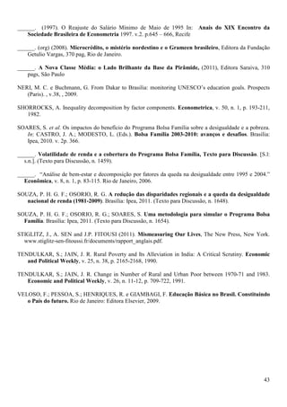 ______. (1997). O Reajuste do Salário Mínimo de Maio de 1995 In: Anais do XIX Encontro da
    Sociedade Brasileira de Econometria 1997. v.2. p.645 – 666, Recife

______. (org) (2008). Microcrédito, o mistério nordestino e o Grameen brasileiro, Editora da Fundação
    Getulio Vargas, 370 pag, Rio de Janeiro.

______. A Nova Classe Média: o Lado Brilhante da Base da Pirâmide, (2011), Editora Saraiva, 310
    pags, São Paulo

NERI, M. C. e Buchmann, G. From Dakar to Brasilia: monitoring UNESCO’s education goals. Prospects
   (Paris). , v.38, , 2009.

SHORROCKS, A. Inequality decomposition by factor components. Econometrica, v. 50, n. 1, p. 193-211,
   1982.

SOARES, S. et al. Os impactos do benefício do Programa Bolsa Família sobre a desigualdade e a pobreza.
   In: CASTRO, J. A.; MODESTO, L. (Eds.). Bolsa Família 2003-2010: avanços e desafios. Brasília:
   Ipea, 2010. v. 2p. 366.

______. Volatilidade de renda e a cobertura do Programa Bolsa Família, Texto para Discussão. [S.l:
  s.n.]. (Texto para Discussão, n. 1459).

______. “Análise de bem-estar e decomposição por fatores da queda na desigualdade entre 1995 e 2004.”
  Econômica, v. 8, n. 1, p. 83-115. Rio de Janeiro, 2006.

SOUZA, P. H. G. F.; OSORIO, R. G. A redução das disparidades regionais e a queda da desigualdade
   nacional de renda (1981-2009). Brasília: Ipea, 2011. (Texto para Discussão, n. 1648).

SOUZA, P. H. G. F.; OSORIO, R. G.; SOARES, S. Uma metodologia para simular o Programa Bolsa
  Família. Brasília: Ipea, 2011. (Texto para Discussão, n. 1654).

STIGLITZ, J., A. SEN and J.P. FITOUSI (2011). Mismeasuring Our Lives, The New Press, New York.
  www.stiglitz-sen-fitoussi.fr/documents/rapport_anglais.pdf.

TENDULKAR, S.; JAIN, J. R. Rural Poverty and Its Alleviation in India: A Critical Scrutiny. Economic
   and Political Weekly, v. 25, n. 38, p. 2165-2168, 1990.

TENDULKAR, S.; JAIN, J. R. Change in Number of Rural and Urban Poor between 1970-71 and 1983.
   Economic and Political Weekly, v. 26, n. 11-12, p. 709-722, 1991.

VELOSO, F.; PESSOA, S.; HENRIQUES, R. e GIAMBAGI, F. Educação Básica no Brasil. Constituindo
   o País do futuro. Rio de Janeiro: Editora Elsevier, 2009.




                                                                                                   43
 