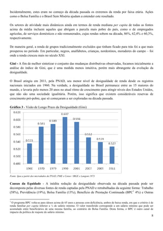Incidentalmente, estes eram no começo da década passada os extremos da renda por faixa etária. Ações
como o Bolsa Família e o Brasil Sem Miséria ajudam a entender este resultado.

Os setores de atividade mais dinâmicos ainda em termos de renda mediana per capita de todas as fontes
acima da média incluem aqueles que abrigam a parcela mais pobre do país, como o de empregados
agrícolas, de serviços domésticos e não remunerados, cujas rendas sobem na década, 86%, 62,4% e 60,3%,
respectivamente.

De maneira geral, a renda de grupos tradicionalmente excluídos que tinham ficado para trás foi a que mais
prosperou no período. Em particular, negros, analfabetos, crianças, nordestinos, moradores do campo – foi
onde a renda cresceu mais no século XXI.

Gini - A fim de melhor sintetizar o conjunto das mudanças distributivas observadas, focamos inicialmente a
análise do índice de Gini, que é uma medida menos intuitiva, porém mais abrangente da evolução da
desigualdade.

O Brasil atingiu em 2011, pela PNAD, seu menor nível de desigualdade de renda desde os registros
nacionais iniciados em 1960. Na verdade, a desigualdade no Brasil permanece entre as 15 maiores do
mundo, e levaria pelo menos 20 anos no atual ritmo de crescimento para atingir níveis dos Estados Unidos,
que não são uma sociedade igualitária. Porém, isso significa que existem consideráveis reservas de
crescimento pró-pobre, que só começaram a ser exploradas na década passada.

Gráfico 3 - Visão de Longo Prazo da Desigualdade (Gini)




Fonte: Ipea a partir dos microdados da PNAD, PME e Censo / IBGE e Langoni 1973


Causas da Equidade - A inédita redução da desigualdade observada na década passada pode ser
decomposta pelas diversas fontes de renda captadas pela PNAD e retrabalhadas da seguinte forma: Trabalho
(58%), Previdência (19%), Bolsa Família (13%), Benefício de Prestação Continuada (BPC1 4%) e Outras

1
  O programa BPC volta-se para idosos acima de 65 anos e pessoas com deficiência, ambos de baixa renda, em que o critério é de
renda familiar per capita inferior a ¼ de salário mínimo. O valor transferido corresponde a um salário mínimo que pode ser
acumulado entre beneficiários de uma mesma família, ao contrário do Bolsa Família. Desta forma, o BPC é outro canal de
impacto da política de reajuste do salário mínimo.
                                                                                                                            8
 