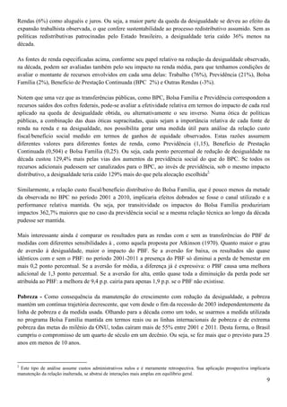 Rendas (6%) como aluguéis e juros. Ou seja, a maior parte da queda da desigualdade se deveu ao efeito da
expansão trabalhista observada, o que confere sustentabilidade ao processo redistributivo assumido. Sem as
políticas redistributivas patrocinadas pelo Estado brasileiro, a desigualdade teria caído 36% menos na
década.

As fontes de renda especificadas acima, conforme seu papel relativo na redução da desigualdade observado,
na década, podem ser avaliadas também pelo seu impacto na renda média, para que tenhamos condições de
avaliar o montante de recursos envolvidos em cada uma delas: Trabalho (76%), Previdência (21%), Bolsa
Família (2%), Benefício de Prestação Continuada (BPC 2%) e Outras Rendas (-3%).

Notem que uma vez que as transferências públicas, como BPC, Bolsa Família e Previdência correspondem a
recursos saídos dos cofres federais, pode-se avaliar a efetividade relativa em termos do impacto de cada real
aplicado na queda de desigualdade obtida, ou alternativamente o seu inverso. Numa ótica de políticas
públicas, a combinação das duas óticas supracitadas, quais sejam a importância relativa de cada fonte de
renda na renda e na desigualdade, nos possibilita gerar uma medida útil para análise da relação custo
fiscal/benefício social medido em termos de ganhos de equidade observados. Estas razões assumem
diferentes valores para diferentes fontes de renda, como Previdência (1,15), Benefício de Prestação
Continuada (0,504) e Bolsa Família (0,25). Ou seja, cada ponto percentual de redução de desigualdade na
década custou 129,4% mais pelas vias dos aumentos da previdência social do que do BPC. Se todos os
recursos adicionais pudessem ser canalizados para o BPC, ao invés de previdência, sob o mesmo impacto
distributivo, a desigualdade teria caído 129% mais do que pela alocação escolhida2.

Similarmente, a relação custo fiscal/benefício distributivo do Bolsa Família, que é pouco menos da metade
da observada no BPC no período 2001 a 2010, implicaria efeitos dobrados se fosse o canal utilizado e a
performance relativa mantida. Ou seja, por transitividade os impactos do Bolsa Família produziriam
impactos 362,7% maiores que no caso da previdência social se a mesma relação técnica ao longo da década
pudesse ser mantida.

Mais interessante ainda é comparar os resultados para as rendas com e sem as transferências do PBF de
medidas com diferentes sensibilidades à , como aquela proposta por Atkinson (1970). Quanto maior o grau
de aversão à desigualdade, maior o impacto do PBF. Se a aversão for baixa, os resultados são quase
idênticos com e sem o PBF: no período 2001-2011 a presença do PBF só diminui a perda de bemestar em
mais 0,2 ponto percentual. Se a aversão for média, a diferença já é expressiva: o PBF causa uma melhora
adicional de 1,3 ponto percentual. Se a aversão for alta, então quase toda a diminuição da perda pode ser
atribuída ao PBF: a melhora de 9,4 p.p. cairia para apenas 1,9 p.p. se o PBF não existisse.

Pobreza - Como consequência da manutenção do crescimento com redução da desigualdade, a pobreza
mantém um contínua trajetória decrescente, que vem desde o fim da recessão de 2003 independentemente da
linha de pobreza e da medida usada. Olhando para a década como um todo, se usarmos a medida utilizada
no programa Bolsa Família mantida em termos reais ou as linhas internacionais de pobreza e de extrema
pobreza das metas do milênio da ONU, todas caíram mais de 55% entre 2001 e 2011. Desta forma, o Brasil
cumpriu o compromisso de um quarto de século em um decênio. Ou seja, se fez mais que o previsto para 25
anos em menos de 10 anos.


2
 Este tipo de análise assume custos administrativos nulos e é meramente retrospectiva. Sua aplicação prospectiva implicaria
manutenção da relação inalterada, se abstrai de interações mais amplas em equilíbrio geral.
                                                                                                                         9
 