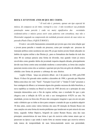 ROCK E JUVENTUDE ANOS 80 QUE DEU CERTO..............................................
“ O rock não é, portanto, apenas um tipo especial de
música, de compasso ou de ritmo. restrigi-lo a isso é não reconhecer sua profunda
penetração numa parcela ( cada vez mais) significativa das sociedades
ocidentais.talvez o músico possa ouvir estas palavras com estranheza, mas não o
Historiador engajado na compreensão da realidade presente através de suas raízes no
passado.(Paulo Chaco, O QUE É ROCK?).
O rock é um estilo basicamente consumido por jovens que criar uma relação que
o jovem possa percebe o mundo em processo, como por exemplo um processo de
transição política como acontecia nos anos 80, já que muitos jovens foram educados no
âmbito do regime militar e das Diretas já , para os formadores das bandas de rock dos
anos 80 no começo parecia uma forma de diversão, mas quando viram já estava
envolvidos como grandes ídolos da juventude roqueira daquela década, principalmente
devido suas letras contra uma sociedade moderna e conservadora, as letras das canções
pareciam mostra como eles se sentiam e queriam por pra fora um grito de rebeldia, uma
rebeldia com forma de protesto e cobrança de seus direitos..,,,,,,,,,,,,,,,.........................
Legião Urbana lança seu primeiro álbum em 2 de janeiro de 1985, pela EMI
Music. O disco foi gravado entre outubro a dezembro de 1984, e gravado por Mayrton
Bahia como disco de vinil. "Será", "Geração Coca-Cola" e "Ainda É Cedo" puxaram a
boa vendagem do álbum e se tornaram alguns dos grandes sucessos da rádio brasileira, a
nova república se instalou no Brasil no início de 1985 deveria ser o princípio de uma
transição democrática com o fim do regime militar, mas o resultado foi que o país
chegava com a inflação de 82% ao mês e aos inimagináveis 4.922% ao ano. Na
atualidade, jovens na faixa dos 20 anos não conseguem imaginar o que era em um país
onde o dinheiro que se tinha se dava para comprar a metade do que se poderia adquirir
30 dias antes, assim como vários letristas dos anos 80 intenção de Renato Russo em
suas canções era uma forma de mostra problemas que instalavam no país através de suas
letras, segundo Arthur Dapieve, biógrafo do cantor Renato Russo, uma das suas
principais características de suas letras é que ele escrevia sobre temas atuais que se
passavam na época e que ainda é muito forte ao mesmo tempo que escrevia retirava
toda marca de temporalidade de suas letras,mantendo assim sua perenidade.
 