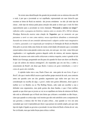 Se existe uma identificação tão grande da juventude com as músicas dos anos 80
o rock, é por que a juventude se ver espelhado, representado em suas letras.Os que
escutam as letras de Rock na maioria são jovens estudantes ou não ,de todo tipo de
classe , todo tipo de música pode passa emoção não pode se dizer que o rock foi feito
especialmente para a juventude no texto chamado “Pensando a música no tempo”:
reflexões sobre a pesquisa em história e música entre os séculos XX e XXI de Juliana
Wendpap Batista,ela escreve uma citação de Nogueira: que no momento em que
passamos a ouvir os sons como música, nossa experiência abandona a estruturação
baseada nos termos de um conteúdo informacional e adquire caráter mais imaginativo
e criativo, passando a ser organizada por metáforas.A formação do Rock em Brasília
feita pelo os jovens tinha uma forma de muita criatividade obviamente que a sociedade
conservadora criava uma parede contra esse som, era som que era visto como feito por
vagabundos e só vagabundos gostava daquele estilo de música, até mesmo algumas
artistas de sucesso com outro estilo criticavam a música roqueira, como o grande rei do
Baião Luiz Gonzaga, perguntado um dia para ele quando foi fazer um show em Brasília,
o que ele achava da música estrangeira?, ele respondeu que era um lixo, e sobre o
crescimento do Rock?, ele disse que Baião é música de gente trabalhador, o rock é
coisa de quem não trabalha................................................................................................
A opinião todos tem a sua, Paulo Chaco em uma parte de seu livro, O que é
Rock?, diz que é muito difícil escreve qual melhor grupo musical de rock, esse contexto
entra em questão com um dos grandes argumentos que todos tem que leva em
consideração na escolha de algo, o gosto!, todos tem gostos diferentes, dizer quem é
melhor se é os Beatles ou os The Rolling Stones, cabe cada um escolher a sua e
defender seus argumentos, mas pode gostas das duas bandas, o que é bem melhor,
quando se que dizer que os jovens se ver ou se espelham em letras de músicas de Rock,
não está se afirmando que só Rock tem letras que criticam a sociedade ou dão forças ,
claro que quando se critica algo você mostra que não está satisfeito com a conjuntura de
seu governo, a música não foi feita só para crítica , mas quando se vive em uma
sociedade que você é reprendido por dizer o que pensar em sentido amplo, por que todo
tipo de órgão é ligado ao governo a juventude via nas letras de Rock a forma de ser um,
Ser civilizado, mas que tenha forças para critica e cobrar...................................................
 