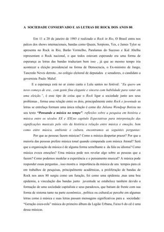 A SOCIEDADE CONSERVADO E AS LETRAS DE ROCK DOS ANOS 80..........
Em 11 a 20 de janeiro de 1985 é realizado o Rock in Rio, O Brasil entra nos
palcos dos shows internacionais, bandas como Queen, Sorpions, Yes, e James Tylor se
apresenta no Rock in Rio, Barão Vermelho, Paralamas do Sucesso e Kid Abelha
representam o Rock nacional, o que todos estavam esperando era uma forma de
esperança as letras das bandas traduziam bem isso , já que ao mesmo tempo iria
acontecer a eleição presidencial na forma de Democracia, o Ex-ministro de Jango,
Tancredo Neves derrota , no colégio eleitoral de deputados e senadores, o candidato a
governista Paulo Maluf.......................................................................................................
E a esperança está no ar como canta o Lulu santos no festival: “Eu quero um
novo começo de era , com gente fina elegante e sincera com habilidade para votar em
uma eleição.”, é esse tipo de coisa que o Rock ligar a sociedade junto aos seus
problemas , forma uma relação entre os dois, principalmente entre Rock e juventude as
letras se entrelaça formam uma única relação é como diz Juliana Wendpap Batista no
seu texto “Pensando a música no tempo”: reflexões sobre a pesquisa em história e
música entre os séculos XX e XXI,no capitulo Expectativas para interpretação das
significações musicais pelo viés da história:a relação entre música e emoção, bem
como entre música, ambiente e cultura, encontramos as seguintes perguntas:
Por que as pessoas fazem músicas? Como a música despertar prazer? Por que a
maioria das pessoas prefere música tonal quando comparada com música Atonal? Será
que a organização da música é de alguma forma semelhante a da fala ou idioma? Como
música evoca emoções? Uma música pode nos revelar algo sobre as pessoas que a
fazem? Como podemos modelar a experiência e o pensamento musical? A música pode
responder essas perguntas , isso mostra a importância da música de uns tempos para cá
em trabalhos de pesquisas, principalmente acadêmicas, a proliferação de bandas de
Rock nos anos 80 surgiu como um furação, foi como uma epidemia ,mas uma boa
epidemia, a vinculação das bandas junto juventude se estabelece também devido a
formação de uma sociedade capitalista e seus paradoxos, que batiam de frente com sua
forma de sistema tanto na parte econômica , política ou cultural,se percebe em algumas
letras como á música e suas letras passam mensagens significativas para a sociedade:
“Geração coca-cola” música do primeiro álbum da Legião Urbana, Faixa 6 do cd é uma
dessa músicas.......................................................................................................................
 