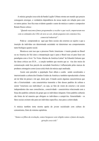 A música geração coca-cola da banda Legião Urbana retrata um mundo que poucos
conseguem enxergar, a verdadeira dependência da nossa nação em relação para com
os outros países. Isso fica mas evidente quando o autor da música o cantor e compositor
Renato Russo coloca :
“Quando nascemos fomos programados a receber o que vocês, empurraram-nos
com os enlatados dos USA, de nove as seis, desde pequenos nós comemos lixo,
comercial industrial”.
Pode-se compreende-se aqui que fatos sociais são externos ao sujeito e que a
inserção do indivíduo em determinada sociedade vai determinar seu comportamento
tanto biológico quanto social.
Mostra-se com isso que o processo Norte Americano é muito grande no Brasil
ou na America do Sul claro a interpretação aqui é para o Brasil mas só para fazer um
paradigma com o livro “As Veias Abertas da América Latina” de Eduardo Galeano que
faz duras criticas aos EUA , a canção também que mostra que as vias dos meios de
comunicação onde boa parcela da sociedade brasileira é influenciada pelas marcas de
produtos estrangeiro.como (coca-cola) título da música aqui analisada.
Assim sem perceber a população ficar alheia a acaba sendo socializados e
interiorizando a cultura dos Estados Unidos da América e também reproduzindo a forma
até de falar de pensar e de agir, deste país. Criando assim algumas características que
são a Exterioridade - esta característica transmite o fato desses padrões de cultura a
serem "exteriores aos indivíduos", ou seja, ao fato de virem do exterior e de serem
independentes das suas consciências., conectividade - característica relacionada com a
força dos padrões culturais do grupo que os indivíduos integram. Estes padrões culturais
são fortes de tal maneira que obrigam os indivíduos a cumpri-los. Generalidade - os
fatos sociais existem não para um indivíduo específico, mas para a coletividade.
A música também tenta mostra apatia do jovem socializado com cultura do
consumismo, fruto do sistema capitalista.
“Somos os filhos da revolução, somos burgueses sem religião somos o futuro da nação,
geração coca-cola”
 