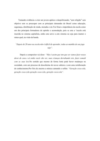 Tentando evidência e criar um jovem apático e despolitizando, ”sem religião” sem
objetivo sem se preocupar com as principais demandas do Brasil como educação,
segurança, distribuição de renda, moradia e etc.Vai frisar a importância da escola como
um dos principais formadores de opinião e acomodação, pois se esta a “escola está
inserida no sistema capitalista, então esta serve a este sistema ou seja para manter o
status qual, na visão da banda.
“Depois de 20 anos na escola não é difícil de aprender, todas as manhãs do seu jogo
sujo”.
Depois o compositor vai dizer: “Não é assim que tem que ser vamos fazer nosso
dever de casa e aí então vocês vão ver, suas crianças derrubando reis, fazer comedi
com as suas leis.No sentido que mesmo de forma lenta pode haver mudanças na
sociedade, com um processo de descobertas de novos saberes e com uma reelaboração
do conhecimento.Por fim ele encerra a música cantando o refrão: “Geração coca-cola,
geração coca-cola geração coca-cola, geração coca-cola”. ...........................................
 