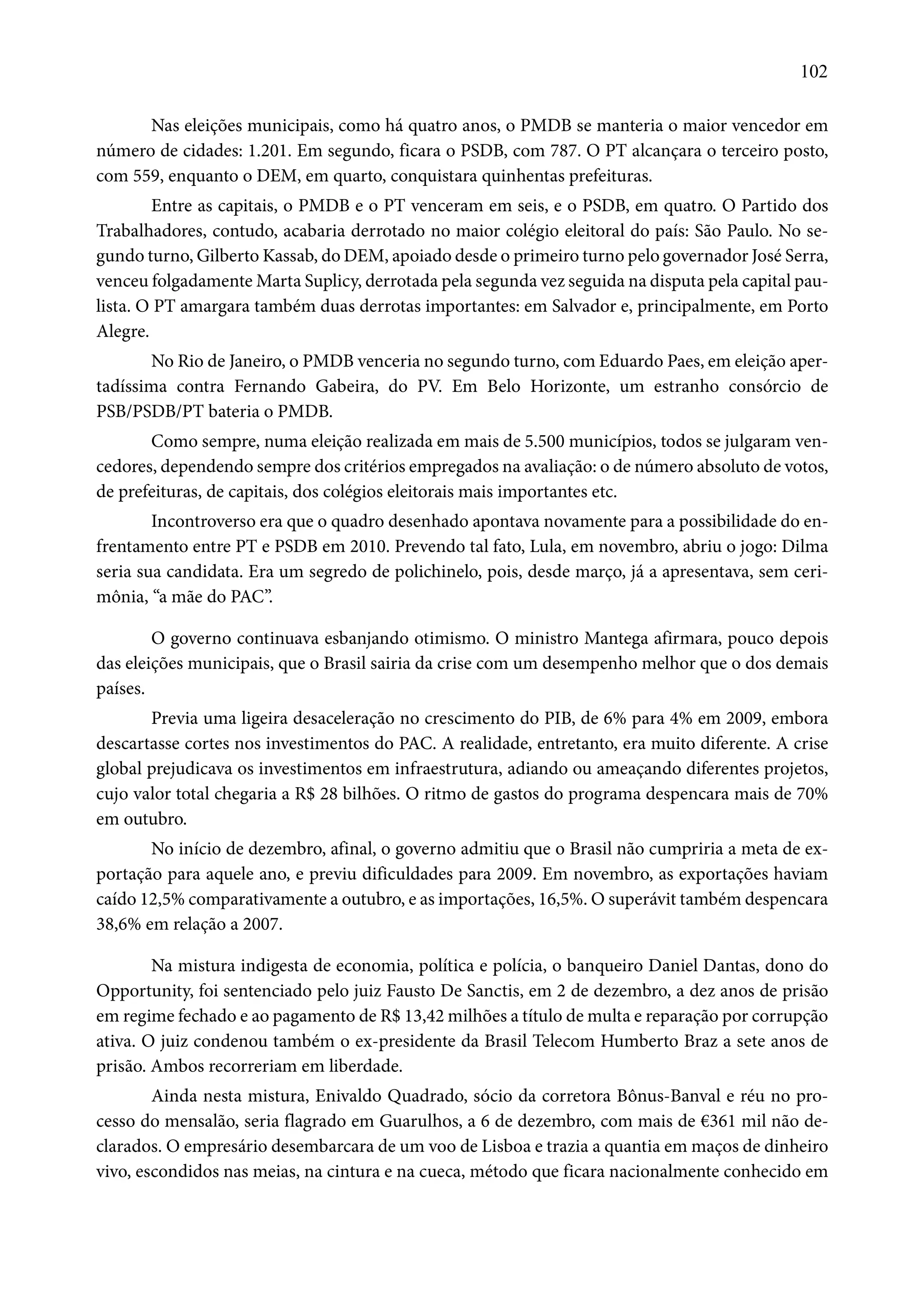 102 
Nas eleições municipais, como há quatro anos, o PMDB se manteria o maior vencedor em 
número de cidades: 1.201. Em segundo, ficara o PSDB, com 787. O PT alcançara o terceiro posto, 
com 559, enquanto o DEM, em quarto, conquistara quinhentas prefeituras. 
Entre as capitais, o PMDB e o PT venceram em seis, e o PSDB, em quatro. O Partido dos 
Trabalhadores, contudo, acabaria derrotado no maior colégio eleitoral do país: São Paulo. No se-gundo 
turno, Gilberto Kassab, do DEM, apoiado desde o primeiro turno pelo governador José Serra, 
venceu folgadamente Marta Suplicy, derrotada pela segunda vez seguida na disputa pela capital pau-lista. 
O PT amargara também duas derrotas importantes: em Salvador e, principalmente, em Porto 
Alegre. 
No Rio de Janeiro, o PMDB venceria no segundo turno, com Eduardo Paes, em eleição aper-tadíssima 
contra Fernando Gabeira, do PV. Em Belo Horizonte, um estranho consórcio de 
PSB/PSDB/PT bateria o PMDB. 
Como sempre, numa eleição realizada em mais de 5.500 municípios, todos se julgaram ven-cedores, 
dependendo sempre dos critérios empregados na avaliação: o de número absoluto de votos, 
de prefeituras, de capitais, dos colégios eleitorais mais importantes etc. 
Incontroverso era que o quadro desenhado apontava novamente para a possibilidade do en-frentamento 
entre PT e PSDB em 2010. Prevendo tal fato, Lula, em novembro, abriu o jogo: Dilma 
seria sua candidata. Era um segredo de polichinelo, pois, desde março, já a apresentava, sem ceri-mônia, 
“a mãe do PAC”. 
O governo continuava esbanjando otimismo. O ministro Mantega afirmara, pouco depois 
das eleições municipais, que o Brasil sairia da crise com um desempenho melhor que o dos demais 
países. 
Previa uma ligeira desaceleração no crescimento do PIB, de 6% para 4% em 2009, embora 
descartasse cortes nos investimentos do PAC. A realidade, entretanto, era muito diferente. A crise 
global prejudicava os investimentos em infraestrutura, adiando ou ameaçando diferentes projetos, 
cujo valor total chegaria a R$ 28 bilhões. O ritmo de gastos do programa despencara mais de 70% 
em outubro. 
No início de dezembro, afinal, o governo admitiu que o Brasil não cumpriria a meta de ex-portação 
para aquele ano, e previu dificuldades para 2009. Em novembro, as exportações haviam 
caído 12,5% comparativamente a outubro, e as importações, 16,5%. O superávit também despencara 
38,6% em relação a 2007. 
Na mistura indigesta de economia, política e polícia, o banqueiro Daniel Dantas, dono do 
Opportunity, foi sentenciado pelo juiz Fausto De Sanctis, em 2 de dezembro, a dez anos de prisão 
em regime fechado e ao pagamento de R$ 13,42 milhões a título de multa e reparação por corrupção 
ativa. O juiz condenou também o ex-presidente da Brasil Telecom Humberto Braz a sete anos de 
prisão. Ambos recorreriam em liberdade. 
Ainda nesta mistura, Enivaldo Quadrado, sócio da corretora Bônus-Banval e réu no pro-cesso 
do mensalão, seria flagrado em Guarulhos, a 6 de dezembro, com mais de €361 mil não de-clarados. 
O empresário desembarcara de um voo de Lisboa e trazia a quantia em maços de dinheiro 
vivo, escondidos nas meias, na cintura e na cueca, método que ficara nacionalmente conhecido em 
 
