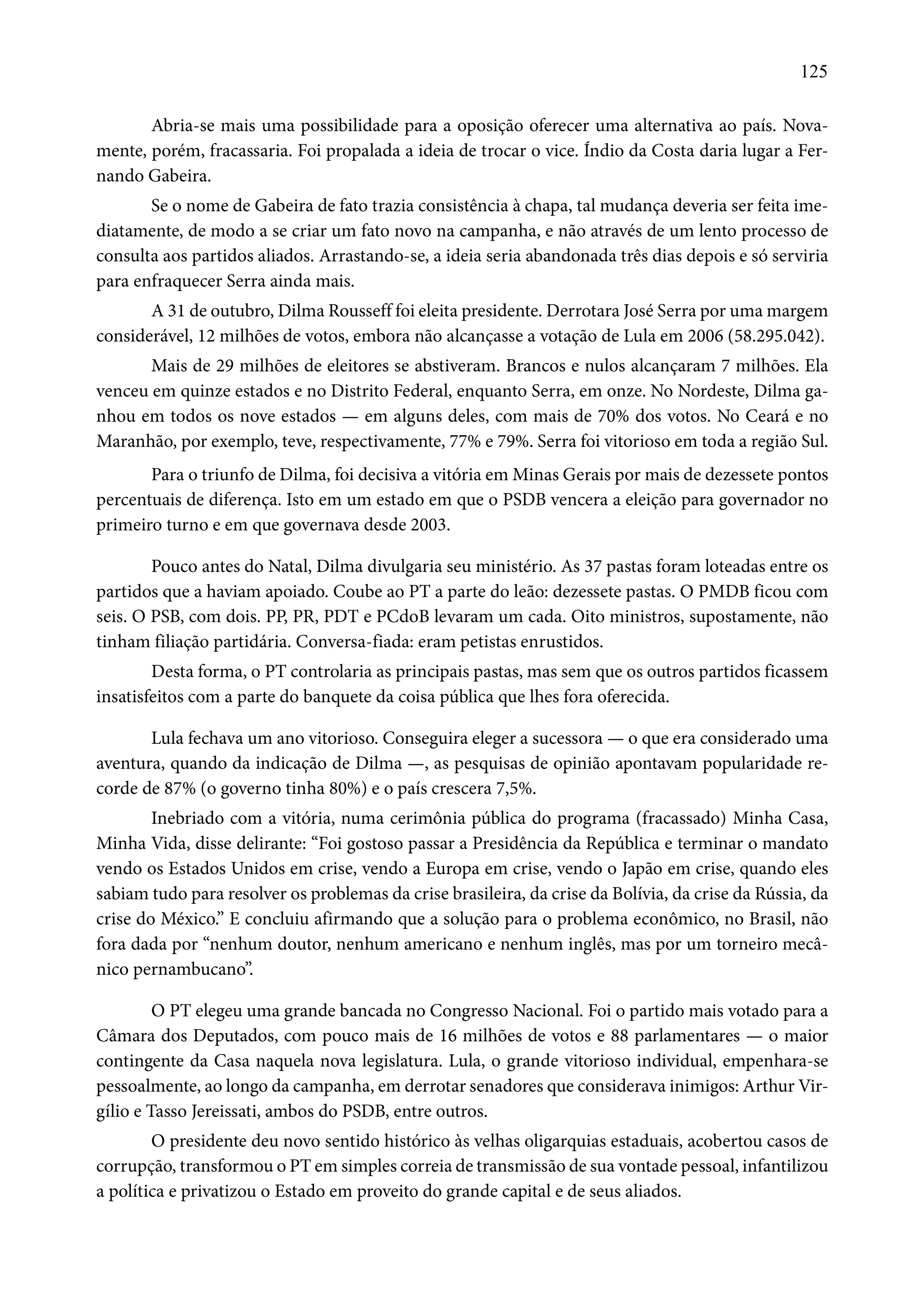 125 
Abria-se mais uma possibilidade para a oposição oferecer uma alternativa ao país. Nova-mente, 
porém, fracassaria. Foi propalada a ideia de trocar o vice. Índio da Costa daria lugar a Fer-nando 
Gabeira. 
Se o nome de Gabeira de fato trazia consistência à chapa, tal mudança deveria ser feita ime-diatamente, 
de modo a se criar um fato novo na campanha, e não através de um lento processo de 
consulta aos partidos aliados. Arrastando-se, a ideia seria abandonada três dias depois e só serviria 
para enfraquecer Serra ainda mais. 
A 31 de outubro, Dilma Rousseff foi eleita presidente. Derrotara José Serra por uma margem 
considerável, 12 milhões de votos, embora não alcançasse a votação de Lula em 2006 (58.295.042). 
Mais de 29 milhões de eleitores se abstiveram. Brancos e nulos alcançaram 7 milhões. Ela 
venceu em quinze estados e no Distrito Federal, enquanto Serra, em onze. No Nordeste, Dilma ga-nhou 
em todos os nove estados — em alguns deles, com mais de 70% dos votos. No Ceará e no 
Maranhão, por exemplo, teve, respectivamente, 77% e 79%. Serra foi vitorioso em toda a região Sul. 
Para o triunfo de Dilma, foi decisiva a vitória em Minas Gerais por mais de dezessete pontos 
percentuais de diferença. Isto em um estado em que o PSDB vencera a eleição para governador no 
primeiro turno e em que governava desde 2003. 
Pouco antes do Natal, Dilma divulgaria seu ministério. As 37 pastas foram loteadas entre os 
partidos que a haviam apoiado. Coube ao PT a parte do leão: dezessete pastas. O PMDB ficou com 
seis. O PSB, com dois. PP, PR, PDT e PCdoB levaram um cada. Oito ministros, supostamente, não 
tinham filiação partidária. Conversa-fiada: eram petistas enrustidos. 
Desta forma, o PT controlaria as principais pastas, mas sem que os outros partidos ficassem 
insatisfeitos com a parte do banquete da coisa pública que lhes fora oferecida. 
Lula fechava um ano vitorioso. Conseguira eleger a sucessora — o que era considerado uma 
aventura, quando da indicação de Dilma —, as pesquisas de opinião apontavam popularidade re-corde 
de 87% (o governo tinha 80%) e o país crescera 7,5%. 
Inebriado com a vitória, numa cerimônia pública do programa (fracassado) Minha Casa, 
Minha Vida, disse delirante: “Foi gostoso passar a Presidência da República e terminar o mandato 
vendo os Estados Unidos em crise, vendo a Europa em crise, vendo o Japão em crise, quando eles 
sabiam tudo para resolver os problemas da crise brasileira, da crise da Bolívia, da crise da Rússia, da 
crise do México.” E concluiu afirmando que a solução para o problema econômico, no Brasil, não 
fora dada por “nenhum doutor, nenhum americano e nenhum inglês, mas por um torneiro mecâ-nico 
pernambucano”. 
O PT elegeu uma grande bancada no Congresso Nacional. Foi o partido mais votado para a 
Câmara dos Deputados, com pouco mais de 16 milhões de votos e 88 parlamentares — o maior 
contingente da Casa naquela nova legislatura. Lula, o grande vitorioso individual, empenhara-se 
pessoalmente, ao longo da campanha, em derrotar senadores que considerava inimigos: Arthur Vir-gílio 
e Tasso Jereissati, ambos do PSDB, entre outros. 
O presidente deu novo sentido histórico às velhas oligarquias estaduais, acobertou casos de 
corrupção, transformou o PT em simples correia de transmissão de sua vontade pessoal, infantilizou 
a política e privatizou o Estado em proveito do grande capital e de seus aliados. 
 
