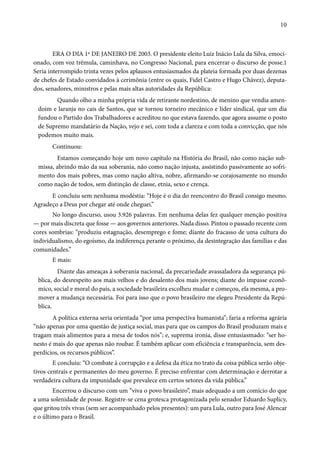 10 
ERA O DIA 1º DE JANEIRO DE 2003. O presidente eleito Luiz Inácio Lula da Silva, emoci-onado, 
com voz trêmula, caminhava, no Congresso Nacional, para encerrar o discurso de posse.1 
Seria interrompido trinta vezes pelos aplausos entusiasmados da plateia formada por duas dezenas 
de chefes de Estado convidados à cerimônia (entre os quais, Fidel Castro e Hugo Chávez), deputa-dos, 
senadores, ministros e pelas mais altas autoridades da República: 
Quando olho a minha própria vida de retirante nordestino, de menino que vendia amen-doim 
e laranja no cais de Santos, que se tornou torneiro mecânico e líder sindical, que um dia 
fundou o Partido dos Trabalhadores e acreditou no que estava fazendo, que agora assume o posto 
de Supremo mandatário da Nação, vejo e sei, com toda a clareza e com toda a convicção, que nós 
podemos muito mais. 
Continuou: 
Estamos começando hoje um novo capítulo na História do Brasil, não como nação sub-missa, 
abrindo mão da sua soberania, não como nação injusta, assistindo passivamente ao sofri-mento 
dos mais pobres, mas como nação altiva, nobre, afirmando-se corajosamente no mundo 
como nação de todos, sem distinção de classe, etnia, sexo e crença. 
E concluiu sem nenhuma modéstia: “Hoje é o dia do reencontro do Brasil consigo mesmo. 
Agradeço a Deus por chegar até onde cheguei.” 
No longo discurso, usou 3.926 palavras. Em nenhuma delas fez qualquer menção positiva 
— por mais discreta que fosse — aos governos anteriores. Nada disso. Pintou o passado recente com 
cores sombrias: “produziu estagnação, desemprego e fome; diante do fracasso de uma cultura do 
individualismo, do egoísmo, da indiferença perante o próximo, da desintegração das famílias e das 
comunidades.” 
E mais: 
Diante das ameaças à soberania nacional, da precariedade avassaladora da segurança pú-blica, 
do desrespeito aos mais velhos e do desalento dos mais jovens; diante do impasse econô-mico, 
social e moral do país, a sociedade brasileira escolheu mudar e começou, ela mesma, a pro-mover 
a mudança necessária. Foi para isso que o povo brasileiro me elegeu Presidente da Repú-blica. 
A política externa seria orientada “por uma perspectiva humanista”; faria a reforma agrária 
“não apenas por uma questão de justiça social, mas para que os campos do Brasil produzam mais e 
tragam mais alimentos para a mesa de todos nós”; e, suprema ironia, disse entusiasmado: “ser ho-nesto 
é mais do que apenas não roubar. É também aplicar com eficiência e transparência, sem des-perdícios, 
os recursos públicos”. 
E concluiu: “O combate à corrupção e a defesa da ética no trato da coisa pública serão obje-tivos 
centrais e permanentes do meu governo. É preciso enfrentar com determinação e derrotar a 
verdadeira cultura da impunidade que prevalece em certos setores da vida pública.” 
Encerrou o discurso com um “viva o povo brasileiro”, mais adequado a um comício do que 
a uma solenidade de posse. Registre-se cena grotesca protagonizada pelo senador Eduardo Suplicy, 
que gritou três vivas (sem ser acompanhado pelos presentes): um para Lula, outro para José Alencar 
e o último para o Brasil. 
 