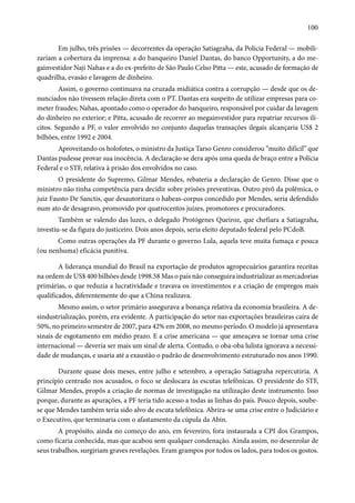 100 
Em julho, três prisões — decorrentes da operação Satiagraha, da Polícia Federal — mobili-zariam 
a cobertura da imprensa: a do banqueiro Daniel Dantas, do banco Opportunity, a do me-gainvestidor 
Naji Nahas e a do ex-prefeito de São Paulo Celso Pitta — este, acusado de formação de 
quadrilha, evasão e lavagem de dinheiro. 
Assim, o governo continuava na cruzada midiática contra a corrupção — desde que os de-nunciados 
não tivessem relação direta com o PT. Dantas era suspeito de utilizar empresas para co-meter 
fraudes; Nahas, apontado como o operador do banqueiro, responsável por cuidar da lavagem 
do dinheiro no exterior; e Pitta, acusado de recorrer ao megainvestidor para repatriar recursos ilí-citos. 
Segundo a PF, o valor envolvido no conjunto daquelas transações ilegais alcançaria US$ 2 
bilhões, entre 1992 e 2004. 
Aproveitando os holofotes, o ministro da Justiça Tarso Genro considerou “muito difícil” que 
Dantas pudesse provar sua inocência. A declaração se dera após uma queda de braço entre a Polícia 
Federal e o STF, relativa à prisão dos envolvidos no caso. 
O presidente do Supremo, Gilmar Mendes, rebateria a declaração de Genro. Disse que o 
ministro não tinha competência para decidir sobre prisões preventivas. Outro pivô da polêmica, o 
juiz Fausto De Sanctis, que desautorizara o habeas-corpus concedido por Mendes, seria defendido 
num ato de desagravo, promovido por quatrocentos juízes, promotores e procuradores. 
Também se valendo das luzes, o delegado Protógenes Queiroz, que chefiara a Satiagraha, 
investiu-se da figura do justiceiro. Dois anos depois, seria eleito deputado federal pelo PCdoB. 
Como outras operações da PF durante o governo Lula, aquela teve muita fumaça e pouca 
(ou nenhuma) eficácia punitiva. 
A liderança mundial do Brasil na exportação de produtos agropecuários garantira receitas 
na ordem de US$ 400 bilhões desde 1998.58 Mas o país não conseguira industrializar as mercadorias 
primárias, o que reduzia a lucratividade e travava os investimentos e a criação de empregos mais 
qualificados, diferentemente do que a China realizava. 
Mesmo assim, o setor primário assegurava a bonança relativa da economia brasileira. A de-sindustrialização, 
porém, era evidente. A participação do setor nas exportações brasileiras caíra de 
50%, no primeiro semestre de 2007, para 42% em 2008, no mesmo período. O modelo já apresentava 
sinais de esgotamento em médio prazo. E a crise americana — que ameaçava se tornar uma crise 
internacional — deveria ser mais um sinal de alerta. Contudo, o oba-oba lulista ignorava a necessi-dade 
de mudanças, e usaria até a exaustão o padrão de desenvolvimento estruturado nos anos 1990. 
Durante quase dois meses, entre julho e setembro, a operação Satiagraha repercutiria. A 
princípio centrado nos acusados, o foco se deslocara às escutas telefônicas. O presidente do STF, 
Gilmar Mendes, propôs a criação de normas de investigação na utilização deste instrumento. Isso 
porque, durante as apurações, a PF teria tido acesso a todas as linhas do país. Pouco depois, soube-se 
que Mendes também teria sido alvo de escuta telefônica. Abrira-se uma crise entre o Judiciário e 
o Executivo, que terminaria com o afastamento da cúpula da Abin. 
A propósito, ainda no começo do ano, em fevereiro, fora instaurada a CPI dos Grampos, 
como ficaria conhecida, mas que acabou sem qualquer condenação. Ainda assim, no desenrolar de 
seus trabalhos, surgiriam graves revelações. Eram grampos por todos os lados, para todos os gostos. 
 