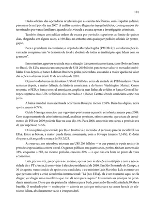 101 
Dados oficiais das operadoras revelavam que as escutas telefônicas, com respaldo judicial, 
passaram de mil por dia em 2007. A análise apontou flagrantes irregularidades, como grampos de-terminados 
por varas familiares, quando a lei vincula a escuta apenas a investigações criminais. 
Também foram concedidas ordens de escuta por períodos superiores ao limite de quinze 
dias, chegando, em alguns casos, a 190 dias, no entanto sem quaisquer pedidos oficiais de prorro-gação. 
Para o presidente da comissão, o deputado Marcelo Itagiba (PMDB-RJ), as informações le-vantadas 
comprovariam “o descontrole total e absoluto de todas as instituições que lidam com os 
grampos”. 
Em setembro, agravou-se ainda mais a situação da economia americana, com óbvios reflexos 
no Brasil. Os EUA anunciaram um pacote de US$ 200 bilhões para tentar salvar o mercado imobi-liário. 
Dias depois, o banco Lehman Brothers pediu concordata, causando a maior queda no valor 
das ações nas bolsas desde 11 de setembro de 2001. 
O passivo do banco era fabuloso: US$ 613 bilhões, cerca da metade do PIB brasileiro. Duas 
semanas depois, a maior falência da história americana: a do banco Washington Mutual. Como 
resposta, o FED, o banco central americano, ampliaria suas linhas de crédito, o Banco Central Eu-ropeu 
injetaria mais US$ 50 bilhões nos mercados e o Banco Central chinês anunciaria corte nos 
juros. 
A baixa mundial mais acentuada ocorreu na Bovespa: menos 7,59%. Dois dias depois, nova 
queda: menos 6,74%. 
Guido Mantega anunciou que o governo previa uma expansão econômica menor para 2009. 
Com o agravamento da crise internacional, analistas previram, otimistamente, que a taxa de cresci-mento 
do PIB em 2009 poderia ficar na casa dos 4%. Para 2008, ano então em curso, a previsão era 
de que superasse os 5%. 
O novo plano apresentado por Bush frustraria o mercado. A recessão parecia inevitável nos 
EUA. Entre as bolsas, a maior queda ficou, novamente, com a Bovespa (menos 7,34%). O dólar 
disparara, alcançando a marca de R$ 2,023. 
As reservas, em setembro, estavam em US$ 206 bilhões — o que permitiu o país resistir às 
pressões especulativas contra o real. Os gastos públicos em quatro anos, porém, tinham aumentado 
38%, enquanto o PIB, no mesmo período, crescera 20% — o que não era bom do ponto de vista 
econômico. 
Lula, por sua vez, preocupava-se, mesmo, apenas com as eleições municipais e com a neces-sidade 
de o PT crescer, já com vistas à eleição presidencial de 2010. Em São Bernardo do Campo, a 
30 de agosto, num comício de apoio a seu candidato, o ex-ministro Luiz Marinho, Lula externaria o 
que pensava sobre a crise econômica internacional: “Lá [nos EUA], ela é um tsunami; aqui, se ela 
chegar, vai chegar uma marolinha que não dá nem para esquiar.” E ironizaria os esforços do presi-dente 
americano. Disse que até pretendia telefonar para Bush, prestando-lhe solidariedade.59 Mera 
bazófia. O resultado pior — muito pior — caberia ao país que embarcara na canoa furada do ufa-nismo 
lulista, absolutamente vazio e irresponsável. 
 