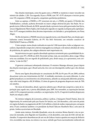 102 
Nas eleições municipais, como há quatro anos, o PMDB se manteria o maior vencedor em 
número de cidades: 1.201. Em segundo, ficara o PSDB, com 787. O PT alcançara o terceiro posto, 
com 559, enquanto o DEM, em quarto, conquistara quinhentas prefeituras. 
Entre as capitais, o PMDB e o PT venceram em seis, e o PSDB, em quatro. O Partido dos 
Trabalhadores, contudo, acabaria derrotado no maior colégio eleitoral do país: São Paulo. No se-gundo 
turno, Gilberto Kassab, do DEM, apoiado desde o primeiro turno pelo governador José Serra, 
venceu folgadamente Marta Suplicy, derrotada pela segunda vez seguida na disputa pela capital pau-lista. 
O PT amargara também duas derrotas importantes: em Salvador e, principalmente, em Porto 
Alegre. 
No Rio de Janeiro, o PMDB venceria no segundo turno, com Eduardo Paes, em eleição aper-tadíssima 
contra Fernando Gabeira, do PV. Em Belo Horizonte, um estranho consórcio de 
PSB/PSDB/PT bateria o PMDB. 
Como sempre, numa eleição realizada em mais de 5.500 municípios, todos se julgaram ven-cedores, 
dependendo sempre dos critérios empregados na avaliação: o de número absoluto de votos, 
de prefeituras, de capitais, dos colégios eleitorais mais importantes etc. 
Incontroverso era que o quadro desenhado apontava novamente para a possibilidade do en-frentamento 
entre PT e PSDB em 2010. Prevendo tal fato, Lula, em novembro, abriu o jogo: Dilma 
seria sua candidata. Era um segredo de polichinelo, pois, desde março, já a apresentava, sem ceri-mônia, 
“a mãe do PAC”. 
O governo continuava esbanjando otimismo. O ministro Mantega afirmara, pouco depois 
das eleições municipais, que o Brasil sairia da crise com um desempenho melhor que o dos demais 
países. 
Previa uma ligeira desaceleração no crescimento do PIB, de 6% para 4% em 2009, embora 
descartasse cortes nos investimentos do PAC. A realidade, entretanto, era muito diferente. A crise 
global prejudicava os investimentos em infraestrutura, adiando ou ameaçando diferentes projetos, 
cujo valor total chegaria a R$ 28 bilhões. O ritmo de gastos do programa despencara mais de 70% 
em outubro. 
No início de dezembro, afinal, o governo admitiu que o Brasil não cumpriria a meta de ex-portação 
para aquele ano, e previu dificuldades para 2009. Em novembro, as exportações haviam 
caído 12,5% comparativamente a outubro, e as importações, 16,5%. O superávit também despencara 
38,6% em relação a 2007. 
Na mistura indigesta de economia, política e polícia, o banqueiro Daniel Dantas, dono do 
Opportunity, foi sentenciado pelo juiz Fausto De Sanctis, em 2 de dezembro, a dez anos de prisão 
em regime fechado e ao pagamento de R$ 13,42 milhões a título de multa e reparação por corrupção 
ativa. O juiz condenou também o ex-presidente da Brasil Telecom Humberto Braz a sete anos de 
prisão. Ambos recorreriam em liberdade. 
Ainda nesta mistura, Enivaldo Quadrado, sócio da corretora Bônus-Banval e réu no pro-cesso 
do mensalão, seria flagrado em Guarulhos, a 6 de dezembro, com mais de €361 mil não de-clarados. 
O empresário desembarcara de um voo de Lisboa e trazia a quantia em maços de dinheiro 
vivo, escondidos nas meias, na cintura e na cueca, método que ficara nacionalmente conhecido em 
 