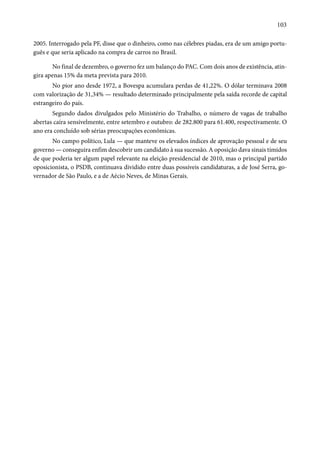 103 
2005. Interrogado pela PF, disse que o dinheiro, como nas célebres piadas, era de um amigo portu-guês 
e que seria aplicado na compra de carros no Brasil. 
No final de dezembro, o governo fez um balanço do PAC. Com dois anos de existência, atin-gira 
apenas 15% da meta prevista para 2010. 
No pior ano desde 1972, a Bovespa acumulara perdas de 41,22%. O dólar terminava 2008 
com valorização de 31,34% — resultado determinado principalmente pela saída recorde de capital 
estrangeiro do país. 
Segundo dados divulgados pelo Ministério do Trabalho, o número de vagas de trabalho 
abertas caíra sensivelmente, entre setembro e outubro: de 282.800 para 61.400, respectivamente. O 
ano era concluído sob sérias preocupações econômicas. 
No campo político, Lula — que manteve os elevados índices de aprovação pessoal e de seu 
governo — conseguira enfim descobrir um candidato à sua sucessão. A oposição dava sinais tímidos 
de que poderia ter algum papel relevante na eleição presidencial de 2010, mas o principal partido 
oposicionista, o PSDB, continuava dividido entre duas possíveis candidaturas, a de José Serra, go-vernador 
de São Paulo, e a de Aécio Neves, de Minas Gerais. 
 