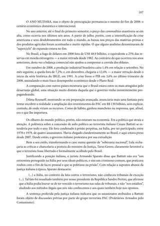 107 
O ANO MUDARA, mas o objeto de preocupação permanecia o mesmo do fim de 2008: o 
cenário econômico doméstico e internacional. 
No ano anterior, até o final do primeiro semestre, o preço das commodities mantivera-se em 
alta, como ocorria nos últimos seis anos. A partir de julho, porém, com a intensificação da crise 
americana e seus desdobramentos em todo o mundo, as baixas nos preços das matérias-primas e 
dos produtos agrícolas foram acentuadas e muito rápidas. O que alguns analistas denominaram de 
“superciclo” de expansão estava no fim. 
No Brasil, a fuga de dólares em 2008 fora de US$ 48,9 bilhões, o equivalente a 25% das re-servas 
em moeda estrangeira — a maior retirada desde 1982. Ao contrário do que ocorrera nos anos 
anteriores, desta vez a balança comercial não ajudou a compensar a corrida dos dólares. 
Em outubro de 2008, a produção industrial brasileira caíra 1,4% em relação a setembro. No 
mês seguinte, a queda fora de 7,2%; e, em dezembro, chegaria a 12,4% — a maior retração desde o 
início da série histórica do IBGE, em 1991. A crise freou o PIB em 3,6% no último trimestre de 
2008, assinalando o mais fraco desempenho econômico desde o Plano Real. 
A comparação com outros países mostraria que o Brasil estava entre os mais atingidos pelo 
desarranjo global, uma situação muito distinta daquela que o governo vinha insistentemente pro-pagandeando. 
Dilma Rousseff, mostrando-se em preparação avançada, anunciaria mais uma fantasia para 
tentar encobrir a realidade: a ampliação dos investimentos do PAC em R$ 130 bilhões, sem explicar, 
contudo, de onde viriam os recursos. Como de hábito, ganhou manchetes na imprensa, que, afinal, 
era o que lhe importava. 
Os olhares do mundo político, porém, não estavam na economia. Era a política que atraía a 
atenção. A polêmica sobre a concessão de asilo político ao terrorista italiano Cesare Battisti se es-tenderia 
por todo o ano. Ele fora condenado à prisão perpétua, na Itália, por ter participado, entre 
1978 e 1979, de quatro assassinatos. Havia chegado clandestinamente ao Brasil, e aqui estava preso 
desde 2007. Desde então, o governo italiano protestava por sua extradição. 
Bem a seu estilo, transformando o caso numa questão de “soberania nacional”, Lula recha-çaria 
as críticas e chancelaria a postura do ministro da Justiça, Tarso Genro, claramente favorável a 
que o terrorista fosse libertado e formalmente acolhido pelo Brasil. 
Justificando a posição italiana, o jurista Armando Sparato disse que Battisti não era “um 
extremista perseguido na Itália por seus ideais políticos, e sim um criminoso comum, que praticava 
roubos com o fim de lucro pessoal e que se politizou na prisão”. Com relação a supostos abusos da 
justiça italiana à época, Sparato destacaria: 
(...) a Itália, no contexto da luta contra o terrorismo, não conheceu tribunais de exceção 
(...). Tal fato foi ressaltado também por nosso presidente da República Sandro Pertini, que afirmou 
que a Itália podia louvar-se de ter vencido o terrorismo nas salas de tribunais, e não “nos estádios”, 
aludindo aos métodos ilegais que nós não conhecemos e aos quais também hoje nos opomos. 
A sentença proferida pela justiça italiana indicava que os assassinatos atribuídos a Battisti 
foram objeto de discussões prévias por parte do grupo terrorista PAC (Proletários Armados pelo 
Comunismo). 
 