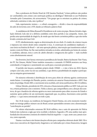 108 
Para a professora de Direito Penal da USP, Janaína Paschoal, “crimes políticos não podem 
ser confundidos com crimes com motivação política ou ideológica”. Referindo-se aos Proletários 
Armados pelo Comunismo, ela acrescentaria: “Um grupo que se estrutura na prática de crimes, 
sobretudo contrários à vida, não é político.” 
Lula, espertamente, tentava — e, afinal, conseguiria — dividir o ônus da responsabilidade 
do asilo do terrorista com o STF, dando ao tribunal a palavra final. 
A candidatura de Dilma Rousseff à Presidência ia de vento em popa. Mesmo ferindo a legis-lação 
eleitoral, Lula não só a definira candidata como dera partida à sua campanha. Assim, não 
perdia uma oportunidade de elogiá-la, de modo que não houve cerimônia pública a que não tenha 
levado a ministra da Casa Civil. 
O PT, obedientemente, seguia as determinações de seu chefe. O criador da criatura traçara 
e impusera um roteiro desde então cumprido à risca. A construção da candidatura implicaria — 
caso único na história do Brasil — até uma operação plástica, intervenção que transformou radical-mente 
o rosto de Dilma. Ser-lhe-iam também retirados os óculos, substituídos por lentes de contato. 
A candidata, ademais, teria o corte de cabelo alterado e emagreceria dez quilos — tudo recebido 
como absolutamente natural. 
Em fevereiro, José Sarney retornaria à presidência do Senado. Batera facilmente Tião Viana, 
do PT. Na Câmara, Michel Temer também reassumiu o comando. O PMDB mostrava sua força, 
controlando o Congresso e aumentando seu cacife para a sucessão presidencial. 
O partido não lançava candidato próprio desde 199460 — e não o faria em 2010. Queria 
compor com Lula, como vice de sua candidata, o que abriria a possibilidade de ampliar a participa-ção 
na máquina governamental. 
Os números referentes à distribuição de terra para efeito de reforma agrária continuavam 
muito baixos. A estratégia do Planalto, porém, consistia em amarrar financeiramente o MST. Para 
tanto, foi pródigo. Desde 2003, o movimento teria recebido, sob várias justificativas, R$ 152 milhões. 
Gilmar Mendes, presidente do STF, criticaria o financiamento público ao MST. Lula, por sua 
vez, evitaria polemizar com o ministro. Tinha a clareza, que compartilhava com a direção dos sem-terra, 
de que a bandeira da reforma agrária era mero instrumento para obter recursos do Estado e 
sustentar apoio político de um movimento organizado que, na prática, funcionava como partido 
político — e que estava estruturado em todo o país. 
Em 18 de março, na residência do banqueiro Daniel Dantas, em certo momento transfor-mado 
no inimigo público número um do Brasil, seriam apreendidos extratos com a denominação: 
“contribuições ao partido”. 
Os valores relacionados somavam R$ 30,44 milhões, mas o auto de apreensão da Polícia 
Federal não esclarecia a sigla que teria recebido o dinheiro. Segundo a PF, uma análise mais apro-fundada 
dos documentos constaria do relatório final do inquérito — o que, neste caso, jamais ocor-reu, 
como esperado. 
Dantas e seu banco não faziam doações oficiais para campanhas eleitorais desde 2002. Ele e 
mais cinco executivos do Opportunity chegariam a ser indiciados por crimes financeiros, lavagem 
 