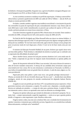 109 
de dinheiro e formação de quadrilha. Enquanto isso, o governo brasileiro conseguira bloquear con-tas 
do banqueiro nos EUA, no Reino Unido e em Luxemburgo. 
A crise econômica acentuara a mudança no perfil das exportações. A balança comercial bra-sileira 
fechou o primeiro quadrimestre de 2009 com saldo de US$ 6,7 bilhões — alta de 49,4% em 
relação ao mesmo período de 2008. 
Os dados, contudo, também sugeriam uma tendência neocolonial: o crescimento de parcela 
das commodities na pauta de exportações do país, nomeadamente minerais e soja. Estava cada vez 
mais difícil para o país vender manufaturados ao parceiro que acabara de superar os EUA, assu-mindo 
a primeira posição em nossas trocas comerciais: a China. 
Com dois trimestres seguidos de queda do PIB, o Brasil estava em recessão. Entre outubro e 
novembro de 2008, a retração fora de 3,6%; entre janeiro e março de 2009, de 0,5%. 
No final de abril foi divulgado que Dilma Rousseff tinha um câncer no sistema linfático. A 
imprensa daria destaque especial ao fato. E Lula aproveitaria para tirar alguma vantagem política da 
doença de sua candidata: “Se você não rezava toda noite, agora trate de começar a rezar, porque este 
povo vai precisar muito de você daqui para a frente. E você vai ter de fazer muita coisa por esse 
povo.” 
O ministro da Educação Fernando Haddad, de sua parte, declarou que aquele câncer teria 
um bom efeito político: “Pode fortalecer a identidade da ministra no projeto que se confunde com 
as superações das dificuldades do próprio país.” 
Marco Aurélio Garcia, assessor de Lula para assuntos aleatórios (sic!), seria ainda mais di-reto: 
“Tenho a impressão de que deve ter impacto muito favoravelmente na opinião pública do 
país.”61 
Apesar do lançamento informal de Dilma à sua sucessão, Lula nunca deixara de namorar a 
ideia do terceiro mandato consecutivo. A doença de sua candidata abria novamente campo para 
uma tentativa de virar a mesa. Ele via com entusiasmo o continuísmo na Venezuela e na Bolívia, e 
seus índices de popularidade eram um grande fator de estímulo. A cada dia mais, julgava-se o ho-mem 
providencial. 
Paparicado pelos mais pobres e pelos mais ricos, com grande prestígio internacional — 
Obama, na reunião do G-20, em 2 de abril, dissera que “ele era o cara” —, decidiu fazer uma última 
sondagem, através de uma proposta de emenda constitucional do deputado Jackson Barreto 
(PMDB-SE). 
A jogada era usar um partido que não fosse o PT e um parlamentar pouco expressivo. A base 
governista mostrara certo entusiasmo a respeito. De acordo com o deputado, a consulta popular 
deveria ser realizada em setembro — a tempo de valer para a próxima eleição. A saúde de Dilma, 
em tratamento contra o câncer, era apontada como mais um elemento na estratégia lulista. 
Pesquisas de opinião indicavam que metade do eleitorado era favorável à proposta. No en-tanto, 
Lula — sempre representando o papel de magnânimo — sentiu no ar que a questão poderia 
dividir o Congresso e, mais importante, o país. Resolveu voltar atrás. 
Fingiria rejeitar a ideia, mas não sem se declarar feliz com o resultado dos levantamentos de 
opinião. Lamentou o tratamento que a mídia dera ao tema. Segundo ele, se a consulta fosse realizada 
democraticamente, a reeleição seria “assimilável”. 
 