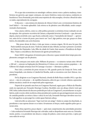 11 
Vê-se que não economizou no autoelogio: utilizou catorze vezes a palavra mudança, trans-formou 
seu governo, que sequer começara, em marco histórico, numa nova época; conduziria os 
brasileiros à Terra Prometida, pois tinha uma trajetória de vida exemplar, e livraria o Brasil de todos 
os males, especialmente da corrupção. 
O discurso — uma mistura de ufanismo de Afonso Celso2 com o revisionismo histórico de 
Josef Stálin3 — foi muito aplaudido. Lula retirou-se do plenário com dificuldade, sendo cumpri-mentado 
efusivamente. 
Uma catarse coletiva, como se a elite política presente à cerimônia tivesse realizado um ato 
de expiação. Até o primeiro-secretário da Câmara, o deputado Severino Cavalcanti — que, dois anos 
depois, estaria envolvido com o que ficaria conhecido como o “mensalinho da Câmara” — aprovei-tou, 
antes de ler o termo de posse, para inserir um “caco”, algo patético, mas que, graças ao clima 
festivo, foi entendido com certa bonomia: 
Não posso deixar de dizer a Lula que temos a mesma origem. Há 46 anos fui para São 
Paulo também num pau de arara. Vindo da cidade de João Alfredo, sou hoje o primeiro-secretário 
da Câmara dos Deputados. Lula, filho da cidade de Caetés, hoje assume a Presidência da Repú-blica. 
Vejam a coincidência: dois homens do agreste pernambucano. 
Eram 16h30. Lula gastara 44 minutos para o discurso e quase metade deste tempo para sim-plesmente 
conseguir sair do plenário. 
O dia começara com muito calor. Milhares de pessoas — os números variam entre 100 mil 
e 200 mil — estavam na Esplanada dos Ministérios.4 E shows com vários cantores populares — de 
Gilberto Gil à dupla sertaneja Zezé Di Camargo e Luciano — distraíam o público. 
Para Lula a cerimônia de posse iniciara às 14h, quando partiu da Granja do Torto, onde 
estava hospedado, com destino à Catedral de Brasília, onde se encontrou com José Alencar, vice-presidente. 
De lá, dirigiram-se ao Congresso Nacional, a bordo do Rolls-Royce modelo 1953, o que deu 
um ar — não só a esta posse — de república bananeira, além do que o veículo voltaria a apresentar 
defeito mecânico, tendo de ser empurrado pelos seguranças. 
Depois de ter passado uma hora no Congresso Nacional, seguiu para o Palácio do Planalto, 
onde era esperado por Fernando Henrique Cardoso. Recebido com um abraço efusivo (será que 
FHC tinha conhecimento do discurso proferido por Lula no Congresso?), encaminharam-se ao par-latório, 
onde o recém-eleito receberia a faixa presidencial, ocasião em que protagonizaram uma cena 
de comédia pastelão: ao retirar a faixa e colocá-la em Lula, Fernando Henrique derrubou seus ócu-los, 
Lula agachou-se para pegá-los e então quase bateram cabeça. 
Lula teria dito ao antecessor: “Aqui você tem um amigo.” Ainda no campo da chanchada, os 
presidentes e suas esposas deram-se as mãos e levantaram os braços, sendo seguidos pelos que es-tavam 
atrás. 
Neste clima esportivo, pouco depois — após mais cumprimentos das autoridades presentes 
— Lula conduziria Fernando Henrique até o elevador, onde se despediram mais uma vez. Estranha-mente, 
porém, o ex-presidente não desceu a rampa do palácio, como estava previsto, e optou por 
uma saída de serviço. 
 