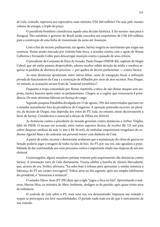 111 
de Lula, contudo, superaria sua expectativa mais otimista: US$ 360 milhões! Ou seja: pelo mesmo 
volume de energia, o triplo do preço. 
O presidente brasileiro consideraria aquela uma decisão histórica. E foi mesmo: mas para o 
Paraguai. Não satisfeito, o governo do Brasil ainda concedeu um empréstimo de US$ 450 milhões 
para a construção de uma linha de transmissão da usina até Assunção. 
Com o fim do recesso parlamentar, em agosto, Sarney reagiria ao movimento que exigia sua 
renúncia. Numa sessão marcada por violento bate-boca, o senador contou com o apoio de Renan 
Calheiros e Fernando Collor para descarregar munição contra o passado de seus críticos. 
O presidente da Comissão de Ética do Senado, Paulo Duque (PMDB-RJ), suplente de Sérgio 
Cabral, que até então passara despercebido, adorou receber súbita atenção da mídia e resolveu ar-quivar 
os pedidos de abertura de processo — por quebra de decoro parlamentar — contra Sarney. 
As onze denúncias apontavam, entre outras faltas, casos de sonegação fiscal, a utilização 
privada de funcionários da Casa e a nomeação de afilhados por meio de atos secretos. Para Duque, 
no entanto, as acusações seriam fruto de “material jornalístico”. 
Enquanto a tropa comandada por Renan mantinha a tática de não deixar ataques sem res-posta, 
Sarney buscava apoio entre os parlamentares. Chegou-se a cogitar que renunciaria à presi-dência. 
Os mais otimistas falaram em licença do cargo. 
Segundo pesquisa Datafolha divulgada em 15 de agosto, 70% dos entrevistados queriam ver 
o senador maranhense fora da presidência do Congresso. A oposição pretendia recorrer, no plená-rio, 
da decisão de Duque, mas dependia dos votos do PT. Lula, no entanto, atuou decisivamente a 
favor de Sarney. Considerava-o essencial à eleição de Dilma em 2010.62 
As denúncias contra o presidente do Senado gerariam contra denúncias a Arthur Virgílio, 
líder do PSDB. O tucano era acusado, entre outros supostos ilícitos, de receber R$ 723 mil para 
cobrir despesas médicas da mãe (o teto é R$ 30 mil), de embolsar empréstimos irregulares do ex-diretor 
Agaciel Maia e de contratar um personal trainer com dinheiro da Casa. 
A partir de então, tucanos e democratas avaliaram que a manutenção do clima de guerra no 
Senado poderia jogar a imagem de todos na lata de lixo. Ao PT, por sua vez, não agradava a possi-bilidade 
de dar continuidade aos onze processos contra o importante aliado nas vésperas de um ano 
eleitoral. 
Constrangidos, alguns senadores petistas votaram pelo arquivamento das denúncias contra 
Sarney. A orientação viera de Lula diretamente. Ficaria célebre a bazófia de Aloizio Mercadante, 
que, através do seu Twitter, afirmara: “Eu subo hoje à tribuna para apresentar a minha renúncia à 
liderança do PT em caráter irrevogável.” Voltou atrás no dia seguinte, após um simples telefonema 
do presidente, e “renunciou à renúncia”. 
O senador Flávio Arns (PT-PR) disse que a sigla “jogou a ética no lixo”. Aproveitando o mal-estar, 
Marina Silva, ex-ministra do Meio Ambiente, desligou-se do partido, após quase trinta anos 
de militância. 
O controle de Lula sobre o PT, mais uma vez, era demonstrado. Impusera sua vontade e 
sequer se preocupara em ferir suscetibilidades. O partido nada mais era do que o instrumento de 
sua vontade. 
 