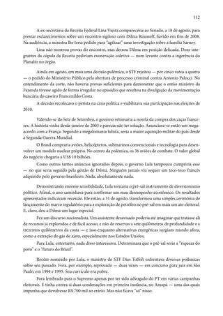 112 
A ex-secretária da Receita Federal Lina Vieira compareceria ao Senado, a 18 de agosto, para 
prestar esclarecimentos sobre um encontro sigiloso com Dilma Rousseff, havido em fins de 2008. 
Na audiência, a ministra lhe teria pedido para “agilizar” uma investigação sobre a família Sarney. 
Lina não mostrou provas do encontro, mas deixou Dilma em posição delicada. Doze inte-grantes 
da cúpula da Receita pediriam exoneração coletiva — num levante contra a ingerência do 
Planalto no órgão. 
Ainda em agosto, em mais uma decisão polêmica, o STF rejeitou — por cinco votos a quatro 
— o pedido do Ministério Público pela abertura de processo criminal contra Antonio Palocci. No 
entendimento da corte, não haveria provas suficientes para demonstrar que o então ministro da 
Fazenda tivesse agido de forma irregular no episódio que resultou na divulgação da movimentação 
bancária do caseiro Francenildo Costa. 
A decisão recolocava o petista na cena política e viabilizava sua participação nas eleições de 
2010. 
Valendo-se do Sete de Setembro, o governo retomaria a novela da compra dos caças france-ses. 
A história vinha desde janeiro de 2003 e parecia não ter solução. Anunciara-se então um mega-acordo 
com a França. Segundo a megalomania lulista, seria a maior aquisição militar do país desde 
a Segunda Guerra Mundial. 
O Brasil compraria aviões, helicópteros, submarinos convencionais e tecnologia para desen-volver 
um modelo nuclear próprio. No centro da polêmica, os 36 aviões de combate. O valor global 
do negócio chegaria a US$ 10 bilhões. 
Como outros tantos anúncios ignorados depois, o governo Lula tampouco cumpriria esse 
— no que seria seguido pela gestão de Dilma. Ninguém jamais viu sequer um teco-teco francês 
adquirido pelo governo brasileiro. Nada, absolutamente nada. 
Demonstrando enorme sensibilidade, Lula tornaria o pré-sal instrumento de diversionismo 
político. Afinal, o ano caminhava para confirmar um mau desempenho econômico. Os resultados 
apresentados indicavam recessão. Ele então, a 31 de agosto, transformou uma simples cerimônia de 
lançamento do marco regulatório para a exploração de petróleo no pré-sal em mais um ato eleitoral. 
E, claro, deu a Dilma um lugar especial. 
Fez um discurso nacionalista. Um assistente desavisado poderia até imaginar que tratasse ali 
de recursos já explorados e de fácil acesso, e não de reservas a sete quilômetros de profundidade e a 
trezentos quilômetros da costa — e isso enquanto alternativas energéticas surgiam mundo afora, 
como a extração do gás de xisto, especialmente nos Estados Unidos. 
Para Lula, entretanto, nada disso interessava. Determinara que o pré-sal seria a “riqueza do 
povo” e o “futuro do Brasil”. 
Recém-nomeado por Lula, o ministro do STF Dias Toffoli enfrentava diversas polêmicas 
sobre seu passado. Fora, por exemplo, reprovado — duas vezes — em concurso para juiz em São 
Paulo, em 1994 e 1995. Seu currículo era pobre. 
Fora lembrado para o Supremo apenas por ter sido advogado do PT em várias campanhas 
eleitorais. E tinha contra si duas condenações em primeira instância, no Amapá — uma das quais 
impunha que devolvesse R$ 700 mil ao erário. Mas não ficava “só” nisso. 
 