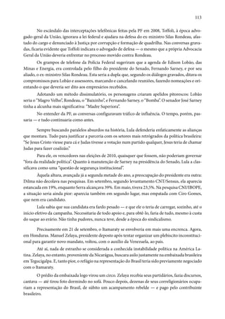113 
No escândalo das interceptações telefônicas feitas pela PF em 2008, Toffoli, à época advo-gado- 
geral da União, ignorara a lei federal e ajudara na defesa do ex-ministro Silas Rondeau, afas-tado 
do cargo e denunciado à Justiça por corrupção e formação de quadrilha. Nas conversas grava-das, 
ficaria evidente que Toffoli indicara o advogado de defesa — o mesmo que a própria Advocacia 
Geral da União deveria enfrentar no processo movido contra Rondeau. 
Os grampos de telefone da Polícia Federal sugeriram que a agenda de Edison Lobão, das 
Minas e Energia, era controlada pelo filho do presidente do Senado, Fernando Sarney, e por seu 
aliado, o ex-ministro Silas Rondeau. Esta seria a dupla que, segundo os diálogos gravados, ditava os 
compromissos para Lobão e assessores, marcando e cancelando reuniões, fazendo nomeações e ori-entando 
o que deveria ser dito aos empresários recebidos. 
Adotando um método dissimulatório, os personagens criaram apelidos pitorescos: Lobão 
seria o “Magro Velho”, Rondeau, o “Baixinho”, e Fernando Sarney, o “Bomba”. O senador José Sarney 
tinha a alcunha mais significativa: “Madre Superiora”. 
No entender da PF, as conversas configuravam tráfico de influência. O tempo, porém, pas-saria 
— e tudo continuaria como antes. 
Sempre buscando paralelos absurdos na história, Lula defenderia enfaticamente as alianças 
que montara. Tudo para justificar a parceria com os setores mais retrógrados da política brasileira: 
“Se Jesus Cristo viesse para cá e Judas tivesse a votação num partido qualquer, Jesus teria de chamar 
Judas para fazer coalizão.” 
Para ele, os vencedores nas eleições de 2010, quaisquer que fossem, não poderiam governar 
“fora da realidade política”. Quanto à manutenção de Sarney na presidência do Senado, Lula a clas-sificava 
como uma “questão de segurança institucional”. 
Àquela altura, avançada já a segunda metade do ano, a preocupação do presidente era outra: 
Dilma não decolava nas pesquisas. Em setembro, segundo levantamento CNT/Sensus, ela aparecia 
estancada em 19%, enquanto Serra alcançava 39%. Em maio, tivera 23,5%. Na pesquisa CNI/IBOPE, 
a situação seria ainda pior: aparecia também em segundo lugar, mas empatada com Ciro Gomes, 
que nem era candidato. 
Lula sabia que sua candidata era fardo pesado — e que ele o teria de carregar, sozinho, até o 
início efetivo da campanha. Necessitaria de todo apoio e, para obtê-lo, faria de tudo, mesmo à custa 
do saque ao erário. Não tinha pudores, nunca teve, desde a época do sindicalismo. 
Precisamente em 21 de setembro, o Itamaraty se envolveria em mais uma encrenca. Agora, 
em Honduras. Manuel Zelaya, presidente deposto após tentar organizar um plebiscito inconstituci-onal 
para garantir novo mandato, voltou, com o auxílio da Venezuela, ao país. 
Até aí, nada de estranho se considerada a conhecida instabilidade política na América La-tina. 
Zelaya, no entanto, proveniente da Nicarágua, buscara asilo justamente na embaixada brasileira 
em Tegucigalpa. E, tanto pior, o refúgio na representação do Brasil teria sido previamente negociado 
com o Itamaraty. 
O prédio da embaixada logo virou um circo. Zelaya recebia seus partidários, fazia discursos, 
cantava — até tirou foto dormindo no sofá. Pouco depois, dezenas de seus correligionários ocupa-riam 
a representação do Brasil, de súbito um acampamento rebelde — e pago pelo contribuinte 
brasileiro. 
 
