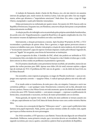 114 
A tradição do Itamaraty, desde o barão do Rio Branco, era a de não intervir em assuntos 
internos de qualquer país, muito menos da América Latina. Lula não quis saber. Em sua megalo-mania, 
achou que afrontava o “imperialismo americano”. Nada disso. Fez, antes, o jogo de Hugo 
Chávez, manipulado e usado pelo falastrão venezuelano. 
Zelaya permaneceria na embaixada por quatro meses. Em janeiro de 2010, buscou asilo na 
República Dominicana. Enquanto isso, em Honduras, uma nova eleição daria posse a um presidente 
democraticamente escolhido. 
A solução pacífica do imbróglio seria encaminhada pelas próprias autoridades hondurenhas, 
de acordo com a lei. Vergonhosamente, o papel do Brasil fora o de agente complicador da crise. Um 
dos maiores vexames da diplomacia brasileira em toda a sua história. 
Internamente, a situação permanecia a mesma. Após fiscalizar 99 projetos do PAC, o TCU 
recomendara a paralisação de quinze obras. Para o governo, o órgão apenas provocava atrasos e 
tornava os trabalhos mais caros. Irritado, Lula propôs a criação de outra instância, de nível superior 
e “tecnicamente inatacável”, capaz de superar eventuais impasses criados pelo tribunal. Segundo ele, 
seria um “legado” de sua gestão, uma forma de harmonizar as instituições. 
Logo se esqueceria da ideia. A lentidão do PAC, afinal, não poderia ser atribuída ao TCU. 
Levantamento feito com dados dos ministérios dos Transportes e das Cidades revelara que o verda-deiro 
entrave às obras residia em problemas orçamentários e gerenciais. 
Os 232 projetos classificados como prioritários haviam recebido, até setembro, menos de um 
quinto das verbas previstas para 2009. Apenas nove deles (4% do total) estavam sujeitos a algum 
tipo de restrição do TCU. O problema do PAC não era de gestão — era da chefe da Casa Civil, era 
de Dilma Rousseff. 
Em novembro, como resposta às pesquisas, os magos do Planalto resolveram — para se em-pregar 
uma expressão corrente — repaginar Dilma. A radical operação plástica não teria sido sufi-ciente. 
O ar sisudo então se transformou, da noite para o dia, em simpatia. Começara a sorrir nas 
cerimônias públicas — e por qualquer razão. Desenterraria a mineirice até na fala, alterando tom 
de voz e postura. Passou a citar Minas Gerais em todo momento, apesar de afastada do estado desde 
o início dos anos 1970. Tentaria também — sem jamais conseguir — expressar-se publicamente de 
forma clara, concatenando o raciocínio, em busca de maior proximidade com os ouvintes. 
Numa guinada, de repente virou verde. A defesa do meio ambiente se tornara assunto seu 
— ela que, especialmente na Casa Civil, bateu de frente diversas vezes com a então ministra Marina 
Silva. 
Em suma, era a concepção do figurino “Dilma paz e amor” — para o qual o publicitário João 
Santana teria papel importante. Nada, porém, que tirasse mínimo crédito do criador, Lula, aquele 
que traçara as linhas mestras do novo personagem. 
Em 18 de novembro, o STF apreciou o caso Battisti. Tomou decisão digna de um tribunal de 
chanchada. Deliberou, numa primeira votação, que o terrorista deveria ser extraditado. Mas, num 
segundo escrutínio, por cinco a quatro, concederia a palavra final ao presidente da República. 
 