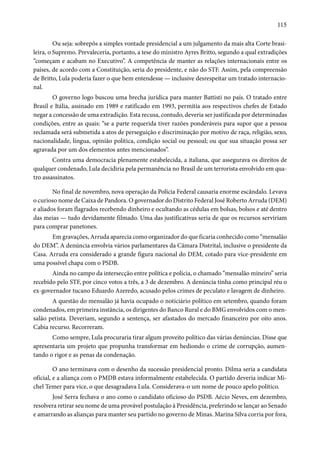 115 
Ou seja: sobrepôs a simples vontade presidencial a um julgamento da mais alta Corte brasi-leira, 
o Supremo. Prevaleceria, portanto, a tese do ministro Ayres Britto, segundo a qual extradições 
“começam e acabam no Executivo”. A competência de manter as relações internacionais entre os 
países, de acordo com a Constituição, seria do presidente, e não do STF. Assim, pela compreensão 
de Britto, Lula poderia fazer o que bem entendesse — inclusive desrespeitar um tratado internacio-nal. 
O governo logo buscou uma brecha jurídica para manter Battisti no país. O tratado entre 
Brasil e Itália, assinado em 1989 e ratificado em 1993, permitia aos respectivos chefes de Estado 
negar a concessão de uma extradição. Esta recusa, contudo, deveria ser justificada por determinadas 
condições, entre as quais: “se a parte requerida tiver razões ponderáveis para supor que a pessoa 
reclamada será submetida a atos de perseguição e discriminação por motivo de raça, religião, sexo, 
nacionalidade, língua, opinião política, condição social ou pessoal; ou que sua situação possa ser 
agravada por um dos elementos antes mencionados”. 
Contra uma democracia plenamente estabelecida, a italiana, que assegurava os direitos de 
qualquer condenado, Lula decidiria pela permanência no Brasil de um terrorista envolvido em qua-tro 
assassinatos. 
No final de novembro, nova operação da Polícia Federal causaria enorme escândalo. Levava 
o curioso nome de Caixa de Pandora. O governador do Distrito Federal José Roberto Arruda (DEM) 
e aliados foram flagrados recebendo dinheiro e ocultando as cédulas em bolsas, bolsos e até dentro 
das meias — tudo devidamente filmado. Uma das justificativas seria de que os recursos serviriam 
para comprar panetones. 
Em gravações, Arruda aparecia como organizador do que ficaria conhecido como “mensalão 
do DEM”. A denúncia envolvia vários parlamentares da Câmara Distrital, inclusive o presidente da 
Casa. Arruda era considerado a grande figura nacional do DEM, cotado para vice-presidente em 
uma possível chapa com o PSDB. 
Ainda no campo da intersecção entre política e polícia, o chamado “mensalão mineiro” seria 
recebido pelo STF, por cinco votos a três, a 3 de dezembro. A denúncia tinha como principal réu o 
ex-governador tucano Eduardo Azeredo, acusado pelos crimes de peculato e lavagem de dinheiro. 
A questão do mensalão já havia ocupado o noticiário político em setembro, quando foram 
condenados, em primeira instância, os dirigentes do Banco Rural e do BMG envolvidos com o men-salão 
petista. Deveriam, segundo a sentença, ser afastados do mercado financeiro por oito anos. 
Cabia recurso. Recorreram. 
Como sempre, Lula procuraria tirar algum proveito político das várias denúncias. Disse que 
apresentaria um projeto que propunha transformar em hediondo o crime de corrupção, aumen-tando 
o rigor e as penas da condenação. 
O ano terminava com o desenho da sucessão presidencial pronto. Dilma seria a candidata 
oficial, e a aliança com o PMDB estava informalmente estabelecida. O partido deveria indicar Mi-chel 
Temer para vice, o que desagradava Lula. Considerava-o um nome de pouco apelo político. 
José Serra fechava o ano como o candidato oficioso do PSDB. Aécio Neves, em dezembro, 
resolvera retirar seu nome de uma provável postulação à Presidência, preferindo se lançar ao Senado 
e amarrando as alianças para manter seu partido no governo de Minas. Marina Silva corria por fora, 
 