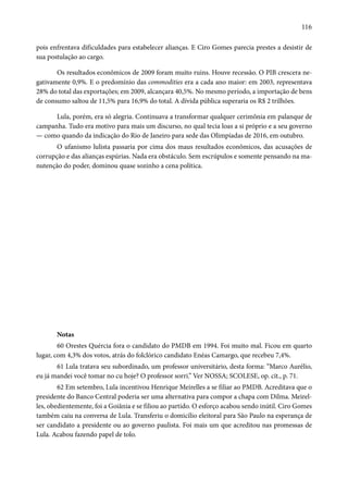 116 
pois enfrentava dificuldades para estabelecer alianças. E Ciro Gomes parecia prestes a desistir de 
sua postulação ao cargo. 
Os resultados econômicos de 2009 foram muito ruins. Houve recessão. O PIB crescera ne-gativamente 
0,9%. E o predomínio das commodities era a cada ano maior: em 2003, representava 
28% do total das exportações; em 2009, alcançara 40,5%. No mesmo período, a importação de bens 
de consumo saltou de 11,5% para 16,9% do total. A dívida pública superaria os R$ 2 trilhões. 
Lula, porém, era só alegria. Continuava a transformar qualquer cerimônia em palanque de 
campanha. Tudo era motivo para mais um discurso, no qual tecia loas a si próprio e a seu governo 
— como quando da indicação do Rio de Janeiro para sede das Olimpíadas de 2016, em outubro. 
O ufanismo lulista passaria por cima dos maus resultados econômicos, das acusações de 
corrupção e das alianças espúrias. Nada era obstáculo. Sem escrúpulos e somente pensando na ma-nutenção 
do poder, dominou quase sozinho a cena política. 
Notas 
60 Orestes Quércia fora o candidato do PMDB em 1994. Foi muito mal. Ficou em quarto 
lugar, com 4,3% dos votos, atrás do folclórico candidato Enéas Camargo, que recebeu 7,4%. 
61 Lula tratava seu subordinado, um professor universitário, desta forma: “Marco Aurélio, 
eu já mandei você tomar no cu hoje? O professor sorri.” Ver NOSSA; SCOLESE, op. cit., p. 71. 
62 Em setembro, Lula incentivou Henrique Meirelles a se filiar ao PMDB. Acreditava que o 
presidente do Banco Central poderia ser uma alternativa para compor a chapa com Dilma. Meirel-les, 
obedientemente, foi a Goiânia e se filiou ao partido. O esforço acabou sendo inútil. Ciro Gomes 
também caiu na conversa de Lula. Transferiu o domicílio eleitoral para São Paulo na esperança de 
ser candidato a presidente ou ao governo paulista. Foi mais um que acreditou nas promessas de 
Lula. Acabou fazendo papel de tolo. 
 