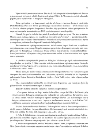 12 
Após ter dado posse aos ministros, foi a vez de Lula, cinquenta minutos depois, sair. Desceu 
a rampa, pegou novamente o Rolls-Royce e se dirigiu ao Palácio da Alvorada, em meio à aclamação 
popular, onde recepcionaria as delegações estrangeiras. 
Toda a cerimônia — e foram pouco mais de três horas — teve um diretor, o publicitário 
Duda Mendonça. Dois anos depois, quando surgiu o escândalo do mensalão — Duda entre os réus 
—, ficou-se sabendo que parte dos gastos da festa fora paga por Marcos Valério, pivô principal do 
esquema, que acabaria condenado, em 2012, a mais de quarenta anos de prisão. 
Naquele dia, porém, tudo foi festa, ainda desconhecida a ligação entre o PT e Marcos Valério. 
Mesmo assim, o ato de expiação era considerado necessário: um “operário” — que não tinha traba-lhado 
sequer uma década no ambiente fabril, o restante dos anos passou como líder sindical e depois 
como político profissional — chegara à Presidência da República. 
Para os ufanistas tupiniquins era como se a senzala tivesse, depois de séculos, ocupado de-mocraticamente 
a casa-grande. Ninguém imaginou que se tratava de um processo muito mais com-plexo. 
Em vez da ruptura, a continuidade do que havia de mais arcaico na ordem senhorial brasi-leira. 
Quem assumia a direção da casa-grande era um novo senhor — demasiadamente mais arguto 
que os anteriores. 
A cobertura da imprensa foi apoteótica. Reforçou a falácia de que o país vivia um momento 
inigualável na sua história. O Globo concedeu mais de uma dúzia de páginas ao evento. De acordo 
com Tereza Cruvinel, “o povo esteve no centro da cena como em nenhuma outra posse, carnavalizou 
a solenidade e lavou a alma”.5 
Mais à frente, no mesmo jornal, Lula era descrito da seguinte forma: “Ele é um chorão, para 
desespero dos médicos adora rabada e uma cachacinha, e já andou avisando: em vez de périplos 
pelo circuito Helena Rubinstein (Paris, Roma, Londres e Nova York), prefere viajar pelas entranhas 
do Brasil.” 
Ah, a ingenuidade jornalística! Só no primeiro ano de governo, Lula viajaria ao dobro de 
países visitados por Fernando Henrique: 28 países.6 
Em outra matéria, o foco foi o encontro entre os dois presidentes: 
Com passos lentos e um largo sorriso, Lula subiu a rampa do Palácio do Planalto pela 
primeira vez sem disfarçar a emoção de estar realizando um sonho cultivado durante treze anos. 
Do alto da rampa, Fernando Henrique o esperava de braços abertos. Lula mal conseguiu falar e 
abraçou carinhosamente o antecessor. Logo atrás, também emocionado, o chefe da Casa Civil, 
José Dirceu, caminhava lentamente, observando cada detalhe do momento histórico. 
O clima de catarse histórica dominava. Tudo se passava como se fosse consequência inevi-tável 
à natureza de Lula ter chegado à Presidência. Havia uma espécie de atmosfera de final da his-tória, 
com a vitória dos bons, simbolizados por Lula e... José Dirceu. 
A Folha de S.Paulo usou a expressão que sintetizaria aquela cobertura jornalística: “celebra-ção”. 
Foi uma comunhão religiosa. Em um dos títulos do caderno especial dedicado ao evento, o 
jornal registraria: “Multidão rompe segurança para celebrar a posse de Lula.” 
A palavra mais presente foi “emoção”. O líder do Partido Liberal, o deputado Valdemar Costa 
Neto, futuro réu do processo do mensalão, declarou que estava “comovido com a clareza” de Lula e 
 