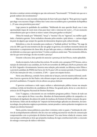 121 
decisões e estatizar setores estratégicos que não estivessem “funcionando”: “O Estado tem que ser o 
grande indutor [de investimentos].” 
Mais uma vez, não escondia a disposição de fazer tudo para elegê-la: “Bom governo é aquele 
que elege o seu sucessor. Eleger a Dilma não é uma coisa secundária para o presidente da República 
(...) É uma coisa prioritária para mim.” 
Logo passou às qualidades da candidata: “Mulherada do meu querido Brasil, essa é uma 
oportunidade ímpar de vocês irem à luta para fazer valer o interesse de vocês (...) É um momento 
extraordinário para que se deem as mãos e saiam à luta para ganhar as eleições.” 
Dilma foi tratada por “Dilminha”, “moça” e “menina”. Ela era “rigorosa”, sua melhor quali-dade, 
e fantástica gerente. Teria verdadeira obsessão pelos estudos e pela leitura — curioso elogio 
da parte de alguém que sempre fez questão de demonstrar desprezo pela cultura letrada. 
Relembrou a crise do mensalão para enaltecer a “lealdade política” de Dilma: “No auge da 
crise de 2005, que foi uma tentativa de dar um golpe no governo, em nenhum momento deixou de 
demonstrar o compromisso de classe dela, de que lado que estava, e a lealdade extraordinária dela 
em defender as coisas que o governo fazia.” E então a enalteceu ainda mais: “Nos momentos difíceis, 
não faz que nem tartaruga: ela não esconde o pescoço.” 
Durante o discurso, faria questão de anunciar a presença de José Dirceu, muito aplaudido. 
Ainda em janeiro, Lula recebeu boa notícia. De acordo com a pesquisa CNT/Sensus, caíra a 
rejeição do eleitorado à sua candidata, de 34,4% em novembro de 2009 para 28,4% no primeiro mês 
de 2010. Segundo o levantamento, houvera uma redução, pela metade, na diferença entre Dilma e 
o provável candidato do PSDB, José Serra: de 10,1% para 5,4% no mesmo período. O tucano obteve 
33,2% das intenções de voto, e a ministra, 27,8% — quase um empate técnico. 
Havia uma diferença, contudo: Serra ainda não se lançara, nem de maneira informal, candi-dato. 
Exercia o governo de São Paulo e não efetuara sequer um pronunciamento público sobre sua 
provável candidatura. O respeito à lei já cobrava seu preço eleitoral. 
O governo continuava a todo vapor, embora a administração pública tivesse sua atuação 
cotidiana vertida em benefício da candidatura de Dilma. Em grande parte, devia-se a este desvio o 
anúncio do III Programa Nacional de Direitos Humanos. 
Com 73 páginas, o documento era um verdadeiro programa político. Tratava de tudo um 
pouco — uma espécie de Deus e sua obra. Abordava de financiamento público de campanha a re-formulação 
da legislação dos planos de saúde; de mudança do Estatuto do Índio a taxação das gran-des 
fortunas. Falava até da medição do “impacto da biotecnologia aplicada aos alimentos, da nano-tecnologia, 
dos poluentes orgânicos persistentes, metais pesados e outros poluentes inorgânicos em 
relação aos direitos humanos”. 
Havia, porém, temas polêmicos, para dizer o mínimo, entre os quais a “instituição de crité-rios 
de acompanhamento editorial a fim de criar um ranking nacional de veículos de comunicação 
comprometidos com os princípios de direitos humanos”. Era uma forma velada de censura, tanto 
mais porque combinada ao item que propunha mudança da regra constitucional sobre a concessão 
de outorga e renovação de rádios e televisões. 
 
