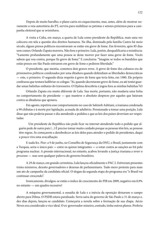 122 
Depois de muito barulho, o plano cairia no esquecimento, mas, antes, além de mostrar no-vamente 
a veia autoritária do PT, servira para mobilizar os petistas e setores próximos para a cam-panha 
eleitoral que se avizinhava. 
A visita a Cuba, em março, a quarta de Lula como presidente da República, mais uma vez 
colocava em tela a questão dos direitos humanos. Na ilha, dominada pela família Castro há meio 
século, alguns presos políticos encontravam-se então em greve de fome. Em fevereiro, após 85 dias 
sem comer, Orlando Zapata morrera. Não fora o primeiro. Lula, porém, desqualificaria a resistência: 
“Lamento profundamente que uma pessoa se deixe morrer por fazer uma greve de fome. Vocês 
sabem que sou contra, porque fiz greve de fome.” E concluiria: “Imagine se todos os bandidos que 
estão presos em São Paulo entrarem em greve de fome e pedirem liberdade.” 
O presidente, que mentia, cometera dois graves erros. A greve de fome dos cubanos era de 
prisioneiros políticos condenados por uma ditadura quando defendiam as liberdades democráticas 
— este, o primeiro. O segundo dizia respeito à greve de fome que teria feito, em 1980. Ele próprio 
confessou que tentara ludibriar os colegas: “Aí, quando decretaram greve de fome, eu até tentei guar-dar 
umas balinhas embaixo do travesseiro. O Djalma descobriu e jogou fora as minhas balinhas.”63 
Orlando Zapata era muito diferente de Lula. Sua morte, portanto, não mudaria uma linha 
no comportamento do presidente — que manteve o absoluto desprezo por aqueles que lutavam 
contra as ditaduras que apoiava. 
Em agosto, repetiria esse comportamento no caso de Sakineh Ashtiani, a iraniana condenada 
a 99 chibatas e à morte por lapidação, acusada de adultério. Pressionado a tomar uma posição, Lula 
disse que não poderia passar o dia atendendo a pedidos e que as leis dos países deveriam ser respei-tadas: 
Um presidente da República não pode ficar na internet atendendo todo o pedido que al-guém 
pede de outro país (...) É preciso tomar muito cuidado porque as pessoas têm leis, as pessoas 
têm regras. Se começarem a desobedecer as leis deles para atender o pedido de presidentes, daqui 
a pouco vira uma avacalhação. 
E nada fez. Pior: a 9 de junho, no Conselho de Segurança da ONU, o Brasil, juntamente com 
a Turquia, seria o único país — entre os quinze integrantes — a votar contra as sanções ao Irã pelo 
programa nuclear. A pressão internacional, no entanto, acabou levando a justiça iraniana a rever o 
processo — mas sem qualquer palavra do governo brasileiro. 
A 29 de março, em grande cerimônia, Lula lançou oficialmente o PAC 2. Estiveram presentes 
trinta ministros, dezoito governadores e dezenas de parlamentares. Tudo mero pretexto para mais 
um ato de campanha da candidata oficial. O slogan da segunda etapa do programa era “o Brasil vai 
continuar crescendo”. 
Ironicamente, divulgou-se então o índice de crescimento do PIB em 2009, negativo em 0,9% 
no entanto — um quadro recessivo! 
A máquina governamental, a ousadia de Lula e a inércia da oposição deixavam o campo 
aberto para Dilma. O PSDB estava paralisado. Serra saíra do governo de São Paulo a 31 de março e, 
dez dias depois, lançou-se candidato. Começaria a novela sobre a formação de sua chapa. Aécio 
Neves era considerado o vice ideal. O ex-governador mineiro, contudo, tinha outros planos. Preferia 
 