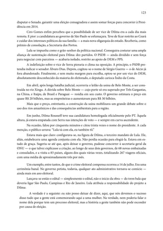 123 
disputar o Senado, garantir uma eleição consagradora e assim somar forças para concorrer à Presi-dência 
em 2014. 
Ciro Gomes enfim percebeu que a possibilidade de ser vice de Dilma era a cada dia mais 
remota. E pior: a candidatura ao governo de São Paulo se esfumaçara. Teve de ficar restrito ao Ceará 
e cuidar dos interesses políticos da sua família — a mais nova oligarquia do estado. Receberia, como 
prêmio de consolação, a Secretaria dos Portos. 
Lula se impunha como o grão-senhor da política nacional. Conseguira costurar uma ampla 
aliança de sustentação eleitoral para Dilma: dez partidos. O PSDB — ainda dividido e sem força 
para negociar com parceiros — acabaria isolado, restrito ao apoio de DEM e PPS. 
A indefinição sobre o vice de Serra pioraria o clima na oposição. A princípio, o PSDB pre-tendia 
indicar o senador Álvaro Dias. Depois, cogitou-se o nome de Sérgio Guerra — o de Aécio já 
fora abandonado. Finalmente, e sem muita margem para escolha, optou-se por um vice do DEM, 
absolutamente desconhecido da maioria do eleitorado, o deputado carioca Índio da Costa. 
Em abril, após longa batalha judicial, ocorreria o leilão da usina de Belo Monte, a ser cons-truída 
no rio Xingu. A dúvida sobre Belo Monte — cujo porte só era superado por Três Gargantas, 
na China, e Itaipu, de Brasil e Paraguai — residia em seu custo. O governo estimara o preço em 
quase R$ 20 bilhões, mas as empreiteiras o aumentavam para R$ 30 bilhões. 
Mais que o preço, entretanto, a construção da usina mobilizava um grande debate sobre o 
uso dos rios amazônicos e das consequências ambientais para a região. 
Em junho, Dilma Rousseff teve sua candidatura homologada oficialmente pelo PT. Àquela 
altura, já estava empatada com Serra nas intenções de voto — e sempre em curva ascendente. 
Na ocasião, falou por cinquenta minutos e citou trinta vezes o nome do presidente. A cada 
menção, o público urrava: “Lula tá com ela, eu também tô.” 
Estava mais que claro: configurava-se, na figura de Dilma, o terceiro mandato de Lula. Ele, 
aliás, estabelecera uma agenda conjunta com ela. Não perdia ocasião para elogiá-la. Estava em es-tado 
de graça. Sugeriu-se até que, após deixar o governo, pudesse concorrer à secretaria geral da 
ONU — o que talvez explicasse a criação, ao longo de seus dois governos, de 68 novas embaixadas 
e consulados, e a visita a 83 países, alguns dos quais várias vezes, totalizando 267 viagens oficiais, 
com uma média de aproximadamente três por mês. 
Um exemplo, entre tantos, de que o crime eleitoral compensa ocorreu a 14 de julho. Era uma 
cerimônia banal. No governo petista, todavia, qualquer ato administrativo tornava-se comício — 
ainda mais em ano eleitoral. 
Lançava-se então o edital — simplesmente o edital, não o início da obra — do trem bala que 
deveria ligar São Paulo, Campinas e Rio de Janeiro. Lula atribuía a responsabilidade do projeto a 
Dilma: 
A verdade é a seguinte: eu não posso deixar de dizer, aqui, que nós devemos o sucesso 
disso tudo que a gente está comemorando aqui a uma mulher. Na verdade, nem poderia falar o 
nome dela porque tem um processo eleitoral, mas a história a gente também não pode esconder 
por causa de eleição. 
 