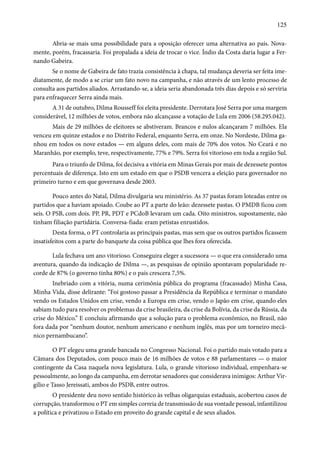 125 
Abria-se mais uma possibilidade para a oposição oferecer uma alternativa ao país. Nova-mente, 
porém, fracassaria. Foi propalada a ideia de trocar o vice. Índio da Costa daria lugar a Fer-nando 
Gabeira. 
Se o nome de Gabeira de fato trazia consistência à chapa, tal mudança deveria ser feita ime-diatamente, 
de modo a se criar um fato novo na campanha, e não através de um lento processo de 
consulta aos partidos aliados. Arrastando-se, a ideia seria abandonada três dias depois e só serviria 
para enfraquecer Serra ainda mais. 
A 31 de outubro, Dilma Rousseff foi eleita presidente. Derrotara José Serra por uma margem 
considerável, 12 milhões de votos, embora não alcançasse a votação de Lula em 2006 (58.295.042). 
Mais de 29 milhões de eleitores se abstiveram. Brancos e nulos alcançaram 7 milhões. Ela 
venceu em quinze estados e no Distrito Federal, enquanto Serra, em onze. No Nordeste, Dilma ga-nhou 
em todos os nove estados — em alguns deles, com mais de 70% dos votos. No Ceará e no 
Maranhão, por exemplo, teve, respectivamente, 77% e 79%. Serra foi vitorioso em toda a região Sul. 
Para o triunfo de Dilma, foi decisiva a vitória em Minas Gerais por mais de dezessete pontos 
percentuais de diferença. Isto em um estado em que o PSDB vencera a eleição para governador no 
primeiro turno e em que governava desde 2003. 
Pouco antes do Natal, Dilma divulgaria seu ministério. As 37 pastas foram loteadas entre os 
partidos que a haviam apoiado. Coube ao PT a parte do leão: dezessete pastas. O PMDB ficou com 
seis. O PSB, com dois. PP, PR, PDT e PCdoB levaram um cada. Oito ministros, supostamente, não 
tinham filiação partidária. Conversa-fiada: eram petistas enrustidos. 
Desta forma, o PT controlaria as principais pastas, mas sem que os outros partidos ficassem 
insatisfeitos com a parte do banquete da coisa pública que lhes fora oferecida. 
Lula fechava um ano vitorioso. Conseguira eleger a sucessora — o que era considerado uma 
aventura, quando da indicação de Dilma —, as pesquisas de opinião apontavam popularidade re-corde 
de 87% (o governo tinha 80%) e o país crescera 7,5%. 
Inebriado com a vitória, numa cerimônia pública do programa (fracassado) Minha Casa, 
Minha Vida, disse delirante: “Foi gostoso passar a Presidência da República e terminar o mandato 
vendo os Estados Unidos em crise, vendo a Europa em crise, vendo o Japão em crise, quando eles 
sabiam tudo para resolver os problemas da crise brasileira, da crise da Bolívia, da crise da Rússia, da 
crise do México.” E concluiu afirmando que a solução para o problema econômico, no Brasil, não 
fora dada por “nenhum doutor, nenhum americano e nenhum inglês, mas por um torneiro mecâ-nico 
pernambucano”. 
O PT elegeu uma grande bancada no Congresso Nacional. Foi o partido mais votado para a 
Câmara dos Deputados, com pouco mais de 16 milhões de votos e 88 parlamentares — o maior 
contingente da Casa naquela nova legislatura. Lula, o grande vitorioso individual, empenhara-se 
pessoalmente, ao longo da campanha, em derrotar senadores que considerava inimigos: Arthur Vir-gílio 
e Tasso Jereissati, ambos do PSDB, entre outros. 
O presidente deu novo sentido histórico às velhas oligarquias estaduais, acobertou casos de 
corrupção, transformou o PT em simples correia de transmissão de sua vontade pessoal, infantilizou 
a política e privatizou o Estado em proveito do grande capital e de seus aliados. 
 